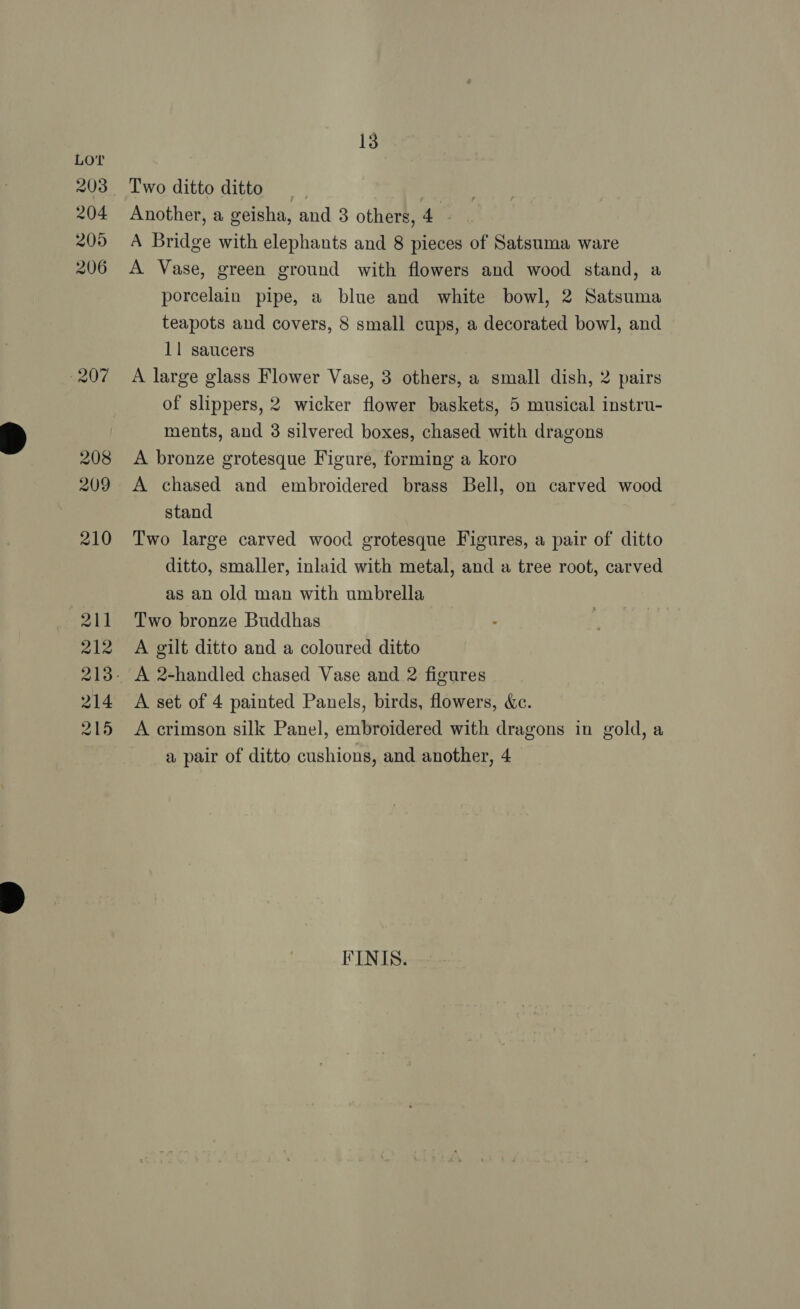203 204 205 206 207 208 209 210 211 212 214 215 13 Two ditto ditto Another, a geisha, and 3 others, 4 - A Bridge with elephants and 8 pieces of Satsuma ware A Vase, green ground with flowers and wood stand, a porcelain pipe, a blue and white bowl, 2 Satsuma teapots and covers, 8 small cups, a decorated bowl, and 11 saucers A large glass Flower Vase, 3 others, a small dish, 2 pairs of slippers, 2 wicker flower baskets, 5 musical instru- ments, and 3 silvered boxes, chased with dragons A bronze grotesque Figure, forming a koro A chased and embroidered brass Bell, on carved wood stand Two large carved wood grotesque Figures, a pair of ditto ditto, smaller, inlaid with metal, and a tree root, carved as an old man with umbrella Two bronze Buddhas A gilt ditto and a coloured ditto A 2-handled chased Vase and 2 figures A set of 4 painted Panels, birds, flowers, &amp;c. A crimson silk Panel, embroidered with dragons in gold, a a pair of ditto cushions, and another, 4 FINIS.