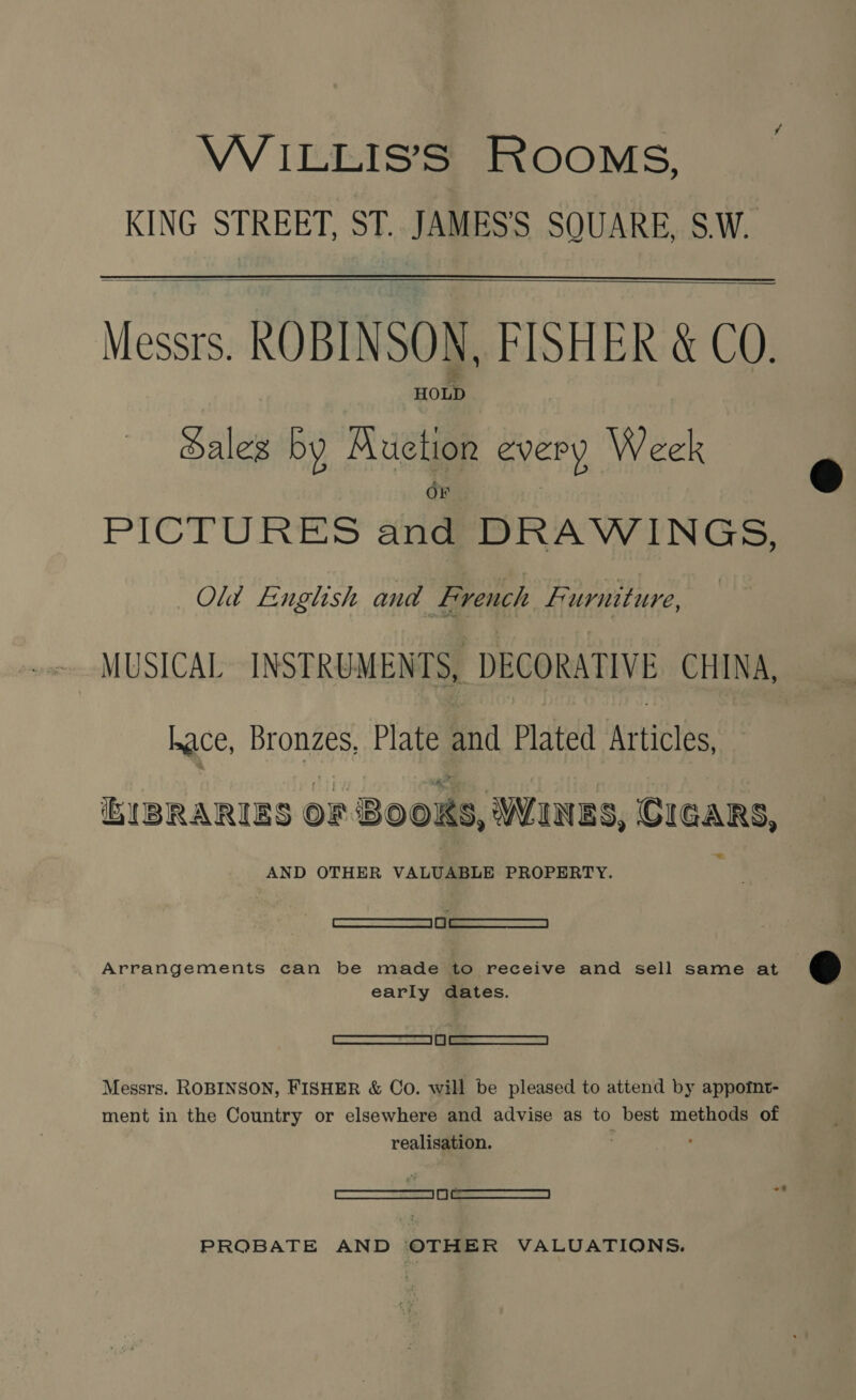 WiILLIS’S ROOMS, KING STREET, ST. JAMES'S SQUARE, SW.  Messrs. KOBINSON, FISHER &amp; CO. HOLD Sales by Muetion every Week PICTURES and DRAWINGS, Old English and french Furniture, MUSICAL INSTRUMENTS, DECORATIVE CHINA, Lace, Bronzes, Plate and Plated Articles, BIBRARIES OF BOOKS, WINES, CIGARS, AND OTHER VALUABLE PROPERTY. z ——— se —— Arrangements can be made to receive and sell same at early dates. ——— SS Messrs. ROBINSON, FISHER &amp; Co. will be pleased to attend by appoint- ment in the Country or elsewhere and advise as to best methods of realisation. : : Sa Oe PROBATE AND OTHER VALUATIONS.
