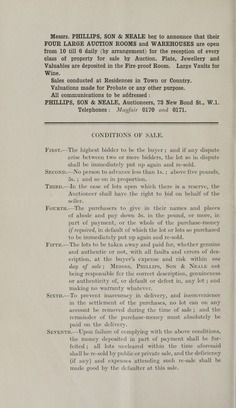 Messrs. PHILLIPS, SON &amp; NEALE beg to announce that their FOUR LARGE AUCTION ROOMS and WAREHOUSES are open from 10 till 6 daily (by arrangement) for the reception of every class of property for sale by Auction. Plate, Jewellery and Valuables are deposited in the Fire-proof Room. Large Vaults for Wine. Sales conducted at Residences in Town or Country. Valuations made for Probate or any other purpose. All communications to be addressed : PHILLIPS, SON &amp; NEALE, Auctioneers, 73 New Bond St., W.1. Telephones: Mayfair 0170 and 0171. CONDITIONS OF SALE. First.—The highest bidder to be the buyer; and if any dispute arise between two or more bidders, the lot so in dispute shall be immediately put up again and re-sold. SECOND.—No person to advance less than Is. ; above five pounds, 5s.; and so on in proportion. Turrp.—In the case of lots upon which there is a reserve, the Auctioneer shall have the right to bid on behalf of the seller. Fourtu.—The purchasers to give in their names and places of abode and pay down 5s. in the pound, or more, in part of payment, or the whole of the purchase-money if required, in default of which the lot or lots so purchased to be immediately put up again and re-sold. Firru.—The lots to be taken away and paid for, whether genuine and authentic or not, with all faults and errors of des- eription, at the buyer’s expense and risk within one day of sale; Messrs. Puritirps, Son &amp; NEALE not being responsible fcr the correct description, genuineness or authenticity of, or default or defect in, any lot ; and making no warranty whatever. Sixtu.—To prevent inaccuracy in delivery, and inconvenience in the settlement of the purchases, no lot can on any account be removed during the time of sale; and the remainder of the purchase-money must absolutely be paid on the delivery. SEVENTH.—Upon failure of complying with the above conditions, the money deposited in part of payment shall be for- feited; all lots uncleared within the time aforesaid shall be re-sold by public or private sale, and the deficiency (if any) and expenses attending such re-sale shall be made good by the defaulter at this sale.