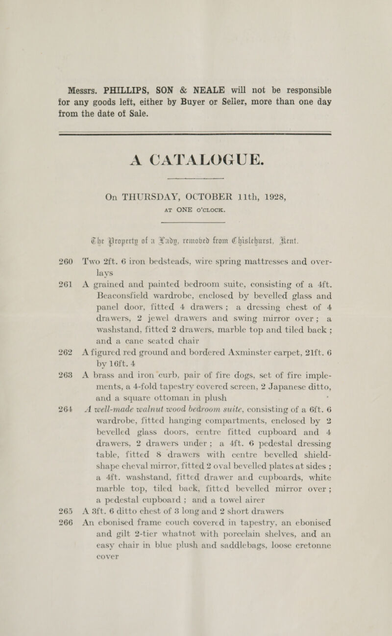 Messrs. PHILLIPS, SON &amp; NEALE will not be responsible for any goods left, either by Buyer or Seller, more than one day from the date of Sale.  A CATALOGUE.   On THURSDAY, OCTOBER 11th, 1928, AT ONE O’CLOCK. Che Property of a Lady, remobed from Chislehurst, Rent. 260 Two 2ft. 6 iron bedsteads, wire spring mattresses and over- lays 261 &lt;A grained and painted bedroom suite, consisting of a 4ft. Beaconsfield wardrobe, enclosed by bevelled glass and panel door, fitted 4 drawers; a dressing chest of 4 drawers, 2 jewel drawers and swing mirror over; a washstand, fitted 2 drawers, marble top and tiled back ; and a cane seated chair 262 A figured red ground and bordered Axminster carpet, 21ft. 6 by 16ft. 4 263 &lt;A brass and iron curb, pair of fire dogs, set of fire imple- ments, a 4-fold tapestry covered screen, 2 Japanese lic and a square ottoman in plush 264 &lt;A well-made walnut wood bedroom suite, consisting of a 6ft. 6 wardrobe, fitted hanging compartments, enclosed by 2 bevelled glass doors, centre fitted cupboard and 4 drawers, 2 drawers under; a 4ft. 6 pedestal dressing table, fitted 8 drawers with centre bevelled shield- shape cheval mirror, fitted 2 oval bevelled plates at sides ; a 4ft. washstand, fitted drawer and cupboards, white marble top, tiled back, fitted bevelled mirror over ; a pedestal cupboard ; and a towel airer 265 A 3ft. 6 ditto chest of 3 long and 2 short drawers 266 An ebonised frame couch covered in tapestry, an ebonised and gilt 2-tier whatnot with porcelain shelves, and an easy chair in blue plush and saddlebags, loose cretonne cover