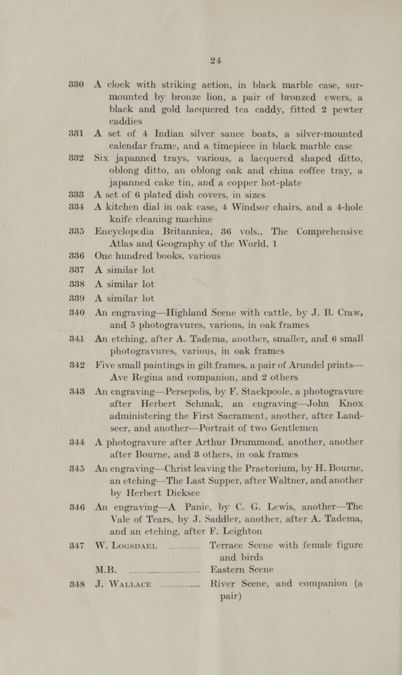 330 331 346 347 348 24. A clock with striking action, in black marble case, sur- mounted by bronze lion, a pair of bronzed ewers, a black and gold lacquered tea caddy, fitted 2 pewter caddies A set of 4 Indian silver sauce boats, a silver-mounted calendar frame, and a timepiece in black marble case Six japanned trays, various, a lacquered shaped ditto, oblong ditto, an oblong oak and china coffee tray, a japanned cake tin, and a copper hot-plate A set of 6 plated dish covers, in sizes A kitchen dial in oak case, 4 Windsor chairs, and a 4-hole knife cleaning machine Encyclopedia Britannica, 36 vols., The Comprehensive Atlas and Geography of the World, 1 One hundred books, various A similar lot A similar lot A similar lot An engraving—Highland Scene with cattle, by J. B. Craw, and 5 photogravures, various, in oak frames An etching, after A. Tadema, another, smaller, and 6 small photogravures, various, in oak frames Five small paintings in gilt frames, a pair of Arundel prints— Ave Regina and companion, and 2 others An engraving—Persepolis, by F. Stackpoole, a photogravure after Herbert Schmak, an engraving—John Knox administering the First Sacrament, another, after Land- seer, and another—Portrait of two Gentlemen A photogravure after Arthur Drummond, another, another after Bourne, and 3 others, in oak frames An engraving—Christ leaving the Praetorium, by H. Bourne, an etching—The Last Supper, after Waltner, and another by Herbert Dicksee An engraving—A Panic, by C. G. Lewis, another—The Vale of Tears, by J. Saddler, another, after A. Tadema, and an etching, after F. Leighton Aye OCHO RRL. 7 ..2ass Terrace Scene with female figure and birds Meee sy Eastern Scene oo Waitacr Aeros River Scene, and companion (a pair)