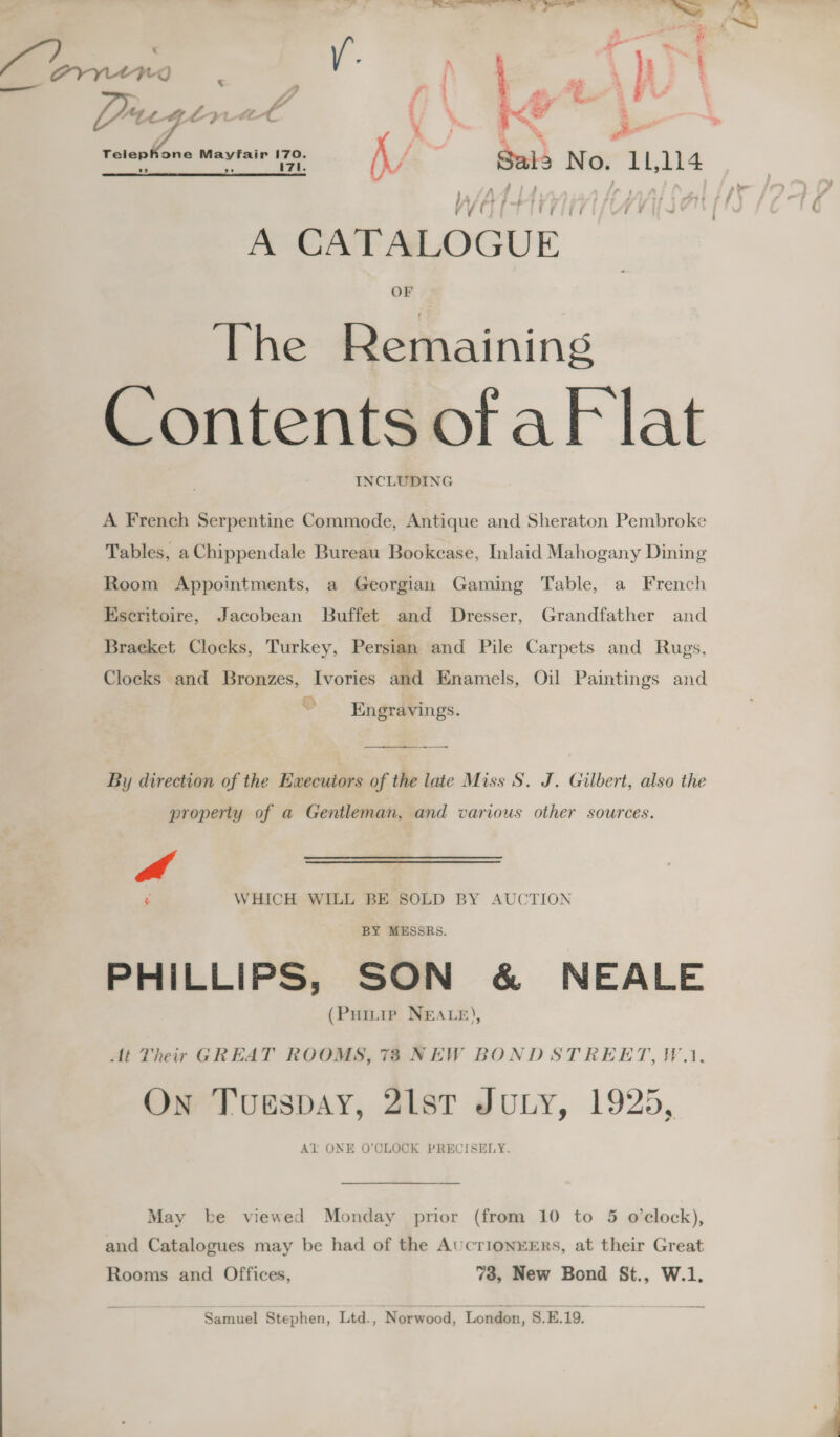 . % d t &amp; ; = MV Sail No. aia A CATALOGUE OF The Remaining Contents ofaF lat INCLUDING A French Serpentine Commode, Antique and Sheraton Pembroke Tables, a Chippendale Bureau Bookcase, Inlaid Mahogany Dining Room Appointments, a Georgian Gaming Table, a French Hseritoire, Jacobean Buffet and Dresser, Grandfather and Bracket Clocks, Turkey, Persian and Pile Carpets and Rugs, Clocks and Bronzes, Ivories and Enamels, Oil Paintings and Engravings. —_—_-—_--___. —__- By direction of the Execuiors of the late Miss S. J. Gilbert, also the property of a Gentleman, and various other sources. a ¢ WHICH WILL BE SOLD BY AUCTION BY MESSRS. PHILLIPS, SON &amp; NEALE (Puitte NEALE), At Their GREAT ROOMS, 73 NEW BOND STREET, VW.) On Tuespay, 21st JULY, 1925, AT ONE O’CLOCK PRECISELY. May be viewed Monday prior (from 10 to 5 o’eclock), and Catalogues may be had of the AucrionxERs, at their Great Rooms and Offices, 73, New Bond St., W.1. Samuel Stephen, Ltd., Norwood, ‘London, 8.E.19.