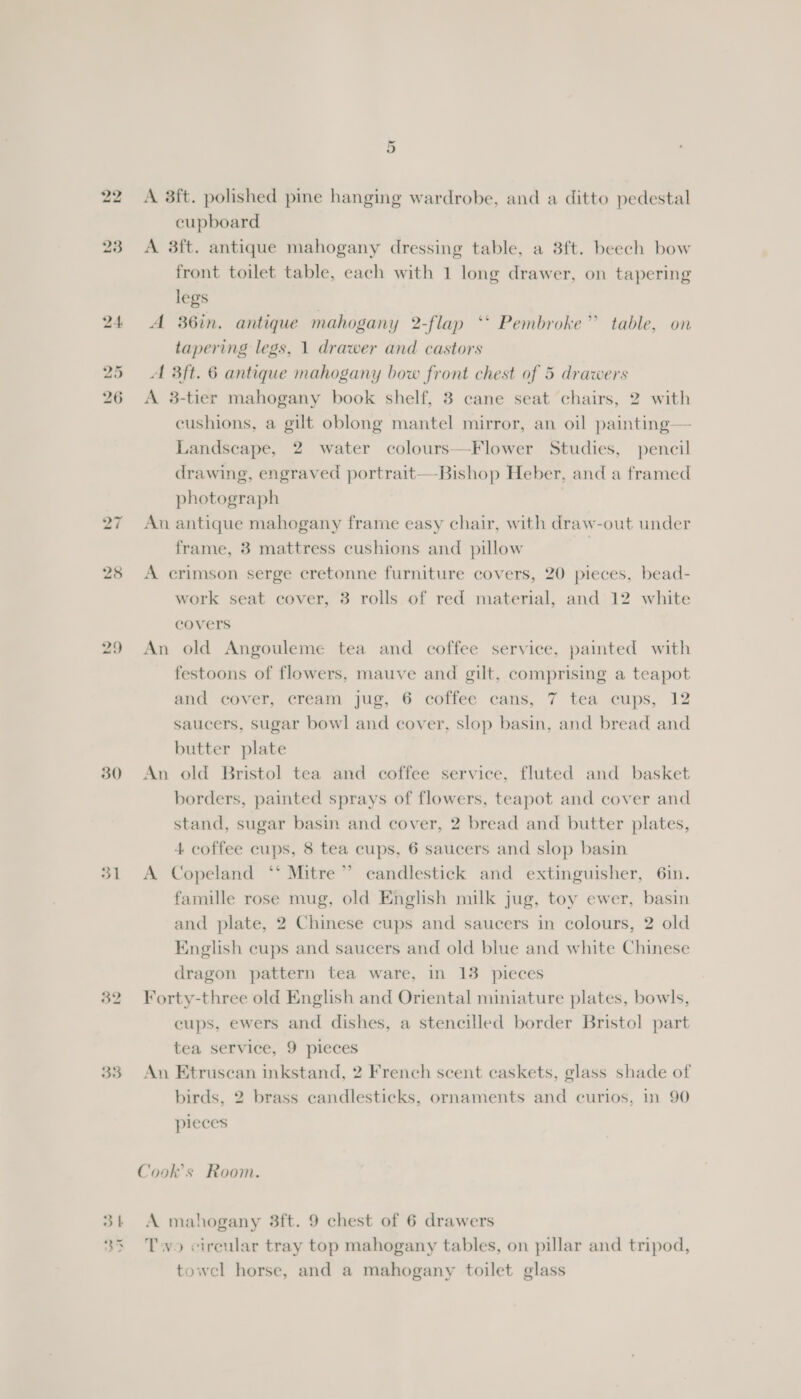 31 32 35 3 | PS ad aN &gt; a) Or A 3ft. polished pme hanging wardrobe, and a ditto pedestal cupboard A 3ft. antique mahogany dressing table, a 8ft. beech bow front toilet table, each with 1 long drawer, on tapering legs A 36in. antique mahogany 2-flap ‘* Pembroke” table, on tapering legs, 1 drawer and castors Al 3ft. 6 antique mahogany bow front chest of 5 drawers A 3-tier mahogany book shelf, 3 cane seat chairs, 2 with cushions, a gilt oblong mantel mirror, an oil painting— Landscape, 2 water colours—Flower Studies, pencil drawing, engraved portrait—-Bishop Heber, and a framed photograph An antique mahogany frame easy chair, with draw-out under frame, 3 mattress cushions and pillow A crimson serge cretonne furniture covers, 20 pieces, bead- work seat cover, 3 rolls of red material, and 12 white covers An old Angouleme tea and coffee service, painted with festoons of flowers, mauve and gilt, comprising a teapot and cover, cream jug, G coficé cans, 7 ted cups, 12 saucers, sugar bowl and cover, slop basin, and bread and butter plate borders, painted sprays of flowers, teapot and cover and stand, sugar basin and cover, 2 bread and butter plates, 4 coffee cups, 8 tea cups, 6 saucers and slop basin A Copeland ‘‘ Mitre” candlestick and extinguisher, 6in. famille rose mug, old English milk jug, toy ewer, basin and plate, 2 Chinese cups and saucers in colours, 2 old English cups and saucers and old blue and white Chinese dragon pattern tea ware, in 13 pieces Forty-three old English and Oriental miniature plates, bowls, cups, ewers and dishes, a stencilled border Bristol part tea service, 9 pieces An Etruscan inkstand, 2 French scent caskets, glass shade of birds, 2 brass candlesticks, ornaments and curios, in 90 pieces Cook's Room. A mahogany 3ft. 9 chest of 6 drawers Tyo cirenlar tray top mahogany tables, on pillar and tripod, towel horse, and a mahogany toilet glass