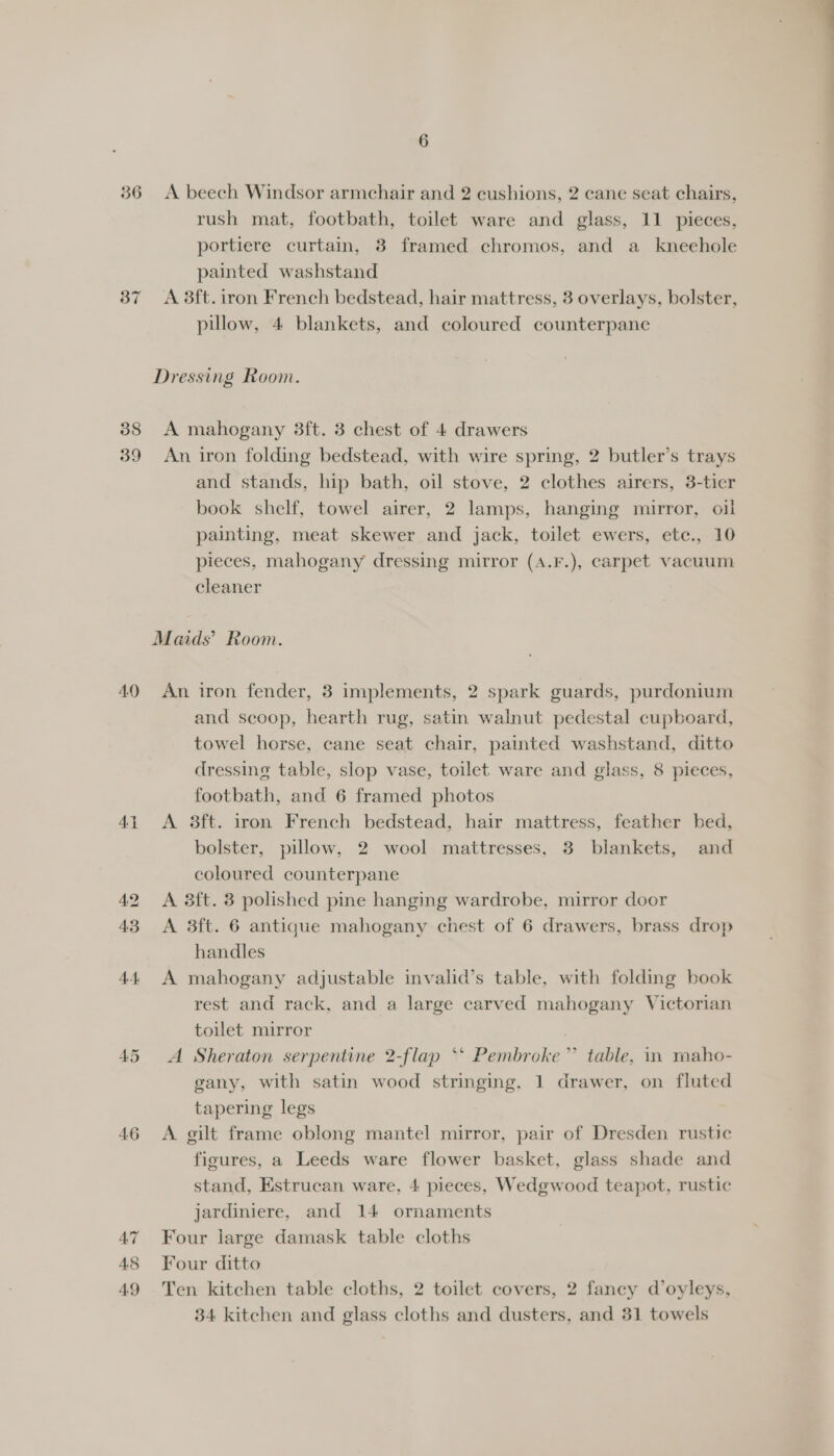 36 38 39 44 46 6 A beech Windsor armchair and 2 cushions, 2 cane seat chairs, rush mat, footbath, toilet ware and glass, 11 pieces, portiere curtain, 8 framed chromos, and a_ kneehole painted washstand A 8ft. iron French bedstead, hair mattress, 3 overlays, bolster, pillow, 4 blankets, and coloured counterpane A mahogany 3ft. 3 chest of 4 drawers An iron folding bedstead, with wire spring, 2 butler’s trays and stands, hip bath, oil stove, 2 clothes airers, 3-tier book shelf, towel airer, 2 lamps, hanging mirror, oil painting, meat skewer and jack, toilet ewers, ete., 10 pieces, mahogany dressing mirror (A.F.), carpet vacuum cleaner An iron fender, 3 implements, 2 spark guards, purdonium and scoop, hearth rug, satin walnut pedestal cupboard, towel horse, cane seat chair, painted washstand, ditto dressing table, slop vase, toilet ware and glass, 8 pieces, footbath, and 6 framed photos A 8ft. iron French bedstead, hair mattress, feather bed, bolster, pillow, 2 wool mattresses, 3 blankets, and coloured counterpane A 3ft. 3 polished pine hanging wardrobe, mirror door A 3ft. 6 antique mahogany chest of 6 drawers, brass drop handles A mahogany adjustable invalid’s table, with folding book rest and rack, and a large carved mahogany Victorian toilet mirror A Sheraton serpentine 2-flap ‘* Pembroke” table, in maho- gany, with satin wood stringing, 1 drawer, on fluted tapering legs A gilt frame oblong mantel mirror, pair of Dresden rustic figures, a Leeds ware flower basket, glass shade and stand, Estrucan ware, 4 pieces, Wedgwood teapot, rustic jardiniere, and 14 ornaments Four large damask table cloths Four ditto Ten kitchen table cloths, 2 toilet covers, 2 fancy d’oyleys,
