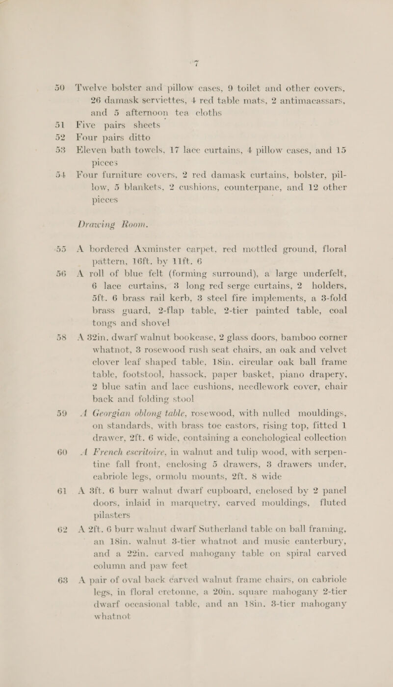 Ww or 56 59 60 61 63 ~ ‘ Twelve bolster and pillow cases, 9 toilet and other covers, 26 damask serviettes, 4 red table mats, 2 antimacassars, and 5 afternoon tea cloths Five pairs sheets Four pairs ditto Eleven bath towels, 17 lace curtains, 4 pillow cases, and 15 pieces Four furniture covers, 2 red damask curtains, bolster, pil- low, 5 blankets, 2 cushions, counterpane, and 12 other pieces . Drawing Room. A bordered Axminster carpet, red mottled ground, floral pattern) Y6fty by 11t. 6 A roll of blue felt (forming surround), a large underfelt, 6 lace curtains, 3 long red serge curtains, 2 holders, 5ft. 6 brass rail kerb, 3 steel fire implements, a 3-fold brass guard, 2-flap table, 2-tier paimted table, coal tongs and shovel A 32in. dwarf walnut bookcase, 2 glass doors, bamboo corner whatnot, 3 rosewood rush seat chairs, an oak and velvet clover leaf shaped table, 18in. circular oak ball frame table, footstool, hassock, paper basket, piano drapery, 2 blue satin and lace cushions, needlework cover, chair back and folding stool A Georgian oblong table, rosewood, with nulled mouldings, on standards, with brass toe castors, rising top, fitted 1 drawer, 2ft. 6 wide, containing a conchological collection A French escritoire, i walnut and tulip wood, with serpen- tine fall front, enclosing 5 drawers, 38 drawers under, eabriole legs, ormolu mounts, 2ft. 8 wide A 3ft. 6 burr walnut dwarf cupboard, enclosed by 2 panel doors, inlaid in marquetry, carved mouldings, fluted pilasters A 2ft. 6 burr walnut dwarf Sutherland table on ball framing, an 18in. walnut 3-tier whatnot and music canterbury, and a 22in. carved mahogany table on spiral carved column and paw feet A pair of oval back carved walnut frame chairs, on cabriole legs, in floral cretonne, a 20in. square mahogany 2-tier dwarf occasional table, and an 18in. 3-tier mahogany whatnot