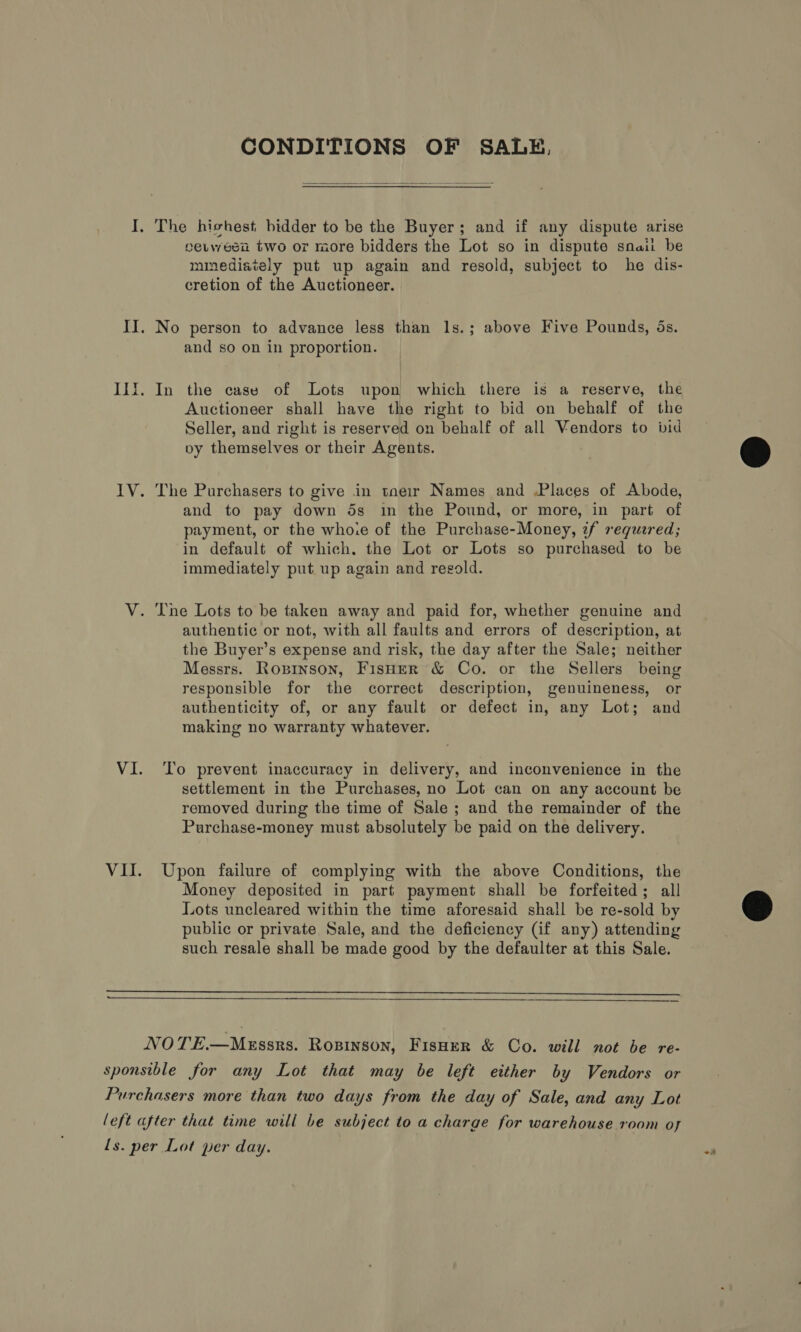 CONDITIONS OF SALE,  I, The hishest bidder to be the Buyer; and if any dispute arise eeuween two or more bidders the Lot so in dispute snail be mmediaiely put up again and resold, subject to he dis- cretion of the Auctioneer. II. No person to advance less than 1s.; above Five Pounds, 5s. and so on in proportion. Ili. In the case of Lots upon which there is a reserve, the Auctioneer shall have the right to bid on behalf of the Seller, and right is reserved on behalf of all Vendors to bid py themselves or their Agents. IV. The Purchasers to give in tneir Names and Places of Abode, and to pay down 5s in the Pound, or more, in part of payment, or the whore of the Purchase-Money, zf requered; in default of which. the Lot or Lots so purchased to be immediately put. up again and resold. V. The Lots to be taken away and paid for, whether genuine and authentic or not, with all faults and errors of description, at the Buyer’s expense and risk, the day after the Sale; neither Messrs. Roxpinson, Fisner &amp; Co. or the Sellers being responsible for the correct description, genuineness, or authenticity of, or any fault or defect in, any Lot; and making no warranty whatever. VI. ‘To prevent inaccuracy in delivery, and inconvenience in the settlement in the Purchases, no Lot can on any account be removed during the time of Sale; and the remainder of the Purchase-money must absolutely be paid on the delivery. VII. Upon failure of complying with the above Conditions, the Money deposited in part payment shall be forfeited; all Lots uncleared within the time aforesaid shall be re-sold by public or private Sale, and the deficiency (if any) attending such resale shall be made good by the defaulter at this Sale.   NOTE.—MeEssrs. Rogpinson, FisHerR &amp; Co. will not be re- sponsible for any Lot that may be left either by Vendors or Purchasers more than two days from the day of Sale, and any Lot left after that time will be subject to a charge for warehouse room of ls. per Lot per day.
