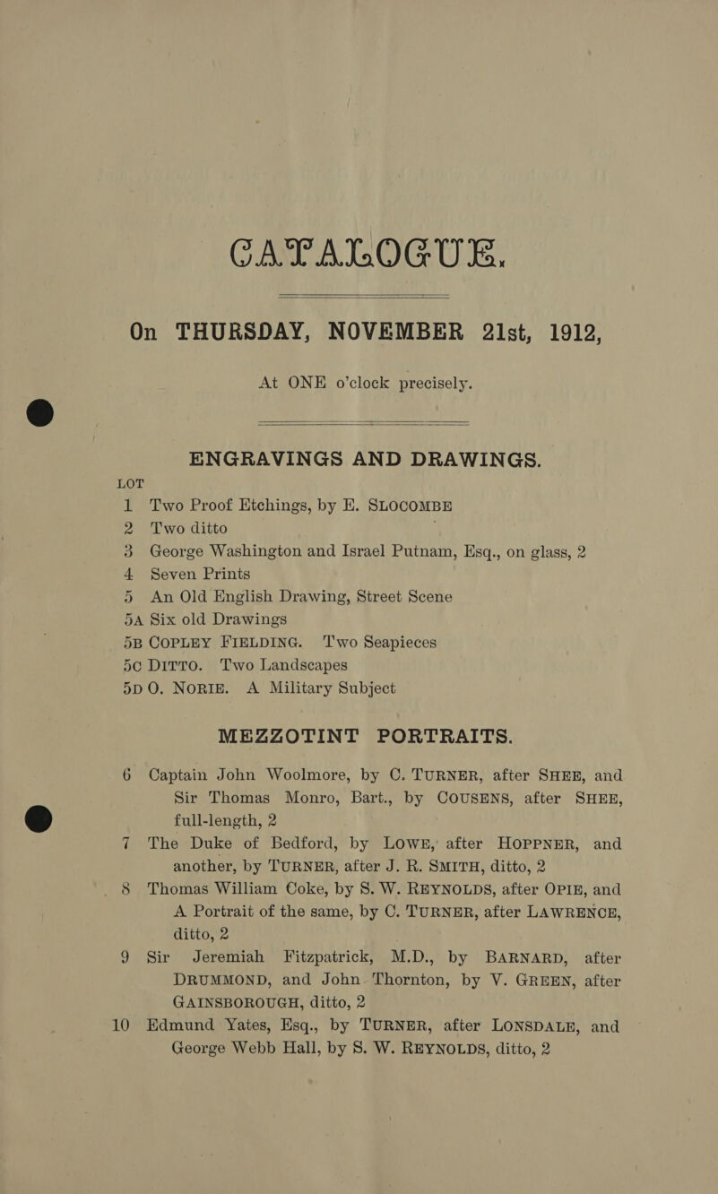 CATALOGUE.    On THURSDAY, NOVEMBER 2lst, 1912, At ONE o’clock precisely.   ENGRAVINGS AND DRAWINGS. 1 Two Proof HKtchings, by E. SLOCOMBE 2 Two ditto | 3 George Washington and Israel Putnam, Esq., on glass, 2 4 Seven Prints 5 An Old English Drawing, Street Scene 5A Six old Drawings 5B COPLEY FIELDING. ‘T'wo Seapieces 5¢ Dirto. Two Landscapes 5DO. NoRIE. A Military Subject MEZZOTINT PORTRAITS. 6 Captain John Woolmore, by C. TURNER, after SHER, and Sir Thomas Monro, Bart., by COUSENS, after SHEE, full-length, 2 7 The Duke of Bedford, by LOWE, after HOPPNER, and another, by TURNER, after J. R. SMITH, ditto, 2 8 Thomas William Coke, by 8. W. REYNOLDS, after OPIE, and A Portrait of the same, by C. TURNER, after LAWRENCE, ditto, 2 9 Sir Jeremiah Fitzpatrick, M.D., by BARNARD, after DRUMMOND, and John. Thornton, by V. GREEN, after GAINSBOROUGH, ditto, 2 10 Edmund Yates, Hsq., by TURNER, after LONSDALE, and George Webb Hall, by 8S. W. REYNOLDS, ditto, 2