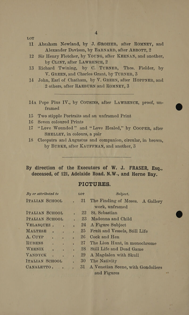 LOT + framed By or attributed to ITALIAN SCHOOL ITALIAN SCHOOL ITALIAN SCHOOL VELASQUEZ . MALTESE A. CUYP RUBENS WEENIX VANDYCK ITALIAN SCHOOL CANALETTO. 21 22 23 24 20 26 27 28 29 30 d1 Subject. The Finding of Moses. A Gallery work, unframed St. Sebastian Madonna and Child A Figure Subject Fruit and Vessels, Still Life Cock and Hen The Lion Hunt, in monochrome Still Life and Dead Game A Magdalen with Skull The Nativity A Venetian Scene, with Gondoliers and Figures