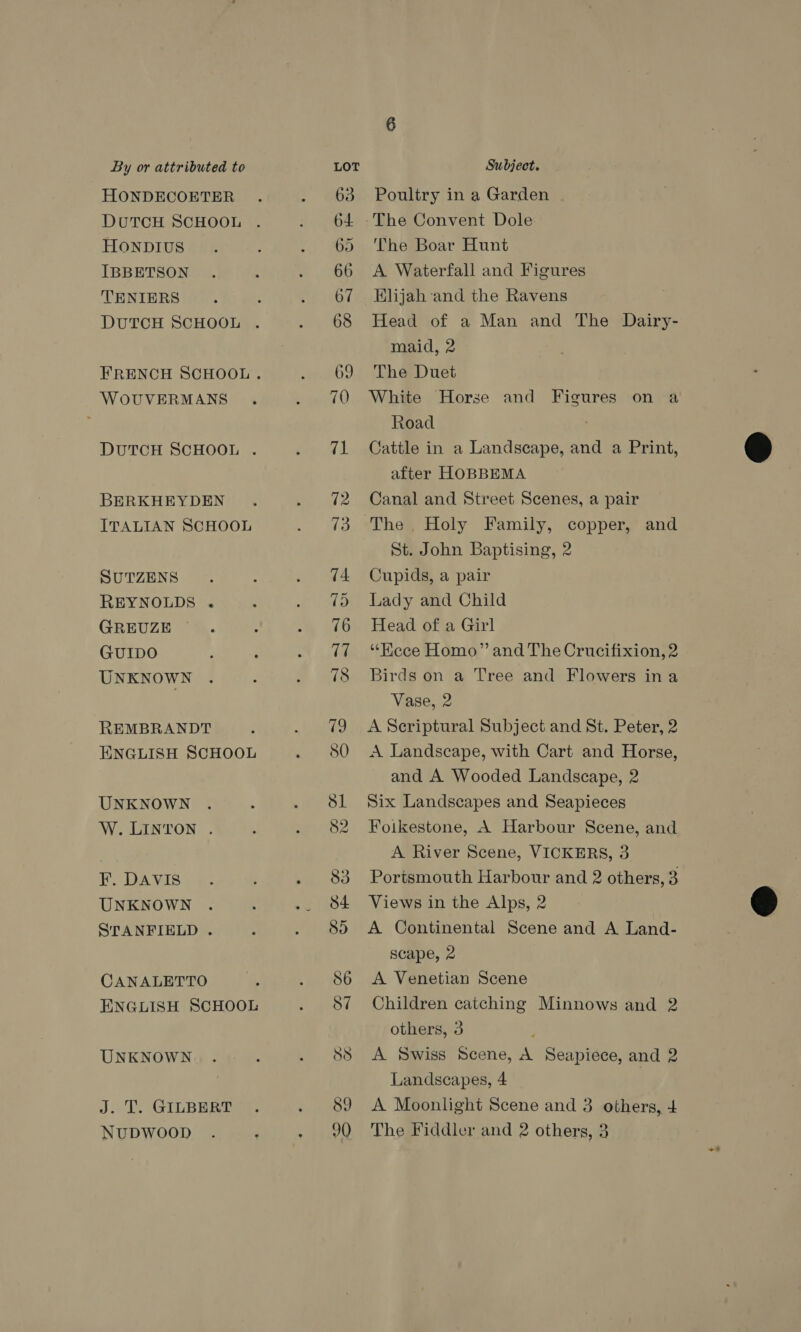 HONDECOETER DUTCH SCHOOL HONDIUS IBBETSON TENIERS DUTCH SCHOOL . WoOUVERMANS DUTCH SCHOOL . BERKHEYDEN ITALIAN SCHOOL SUTZENS REYNOLDS . GREUZE GUIDO UNKNOWN REMBRANDT ENGLISH SCHOOL UNKNOWN W. LINTON . F. DAVIS UNKNOWN STANFIELD . CANALETTO ENGLISH SCHOOL UNKNOWN J. T. GILBERT NUDWOOD Poultry in a Garden The Boar Hunt A Waterfall and Figures Klijah and the Ravens Head of a Man and The Dairy- maid, 2 The Duet White Horse and Figures on a Road Cattle in a Landscape, and a Print, after HOBBEMA Canal and Street Scenes, a pair St. John Baptising, 2 Cupids, a pair Lady and Child Head of a Girl “Hece Homo” and The Crucifixion, 2 Birds on a Tree and Flowers ina Vase, 2 A Scriptural Subject and St. Peter, 2 A Landscape, with Cart and Horse, and A Wooded Landscape, 2 Six Landscapes and Seapieces Foikestone, A Harbour Scene, and A River Scene, VICKERS, 3 Portsmouth Harbour and 2 others, 3. Views in the Alps, 2 A Continental Scene and A Land- scape, 2 A Venetian Scene Children catching Minnows and 2 others, 3 : A Swiss Scene, A Seapiece, and 2 Landscapes, 4 | A Moonlight Scene and 3 others, 4 The Fiddler and 2 others, 3