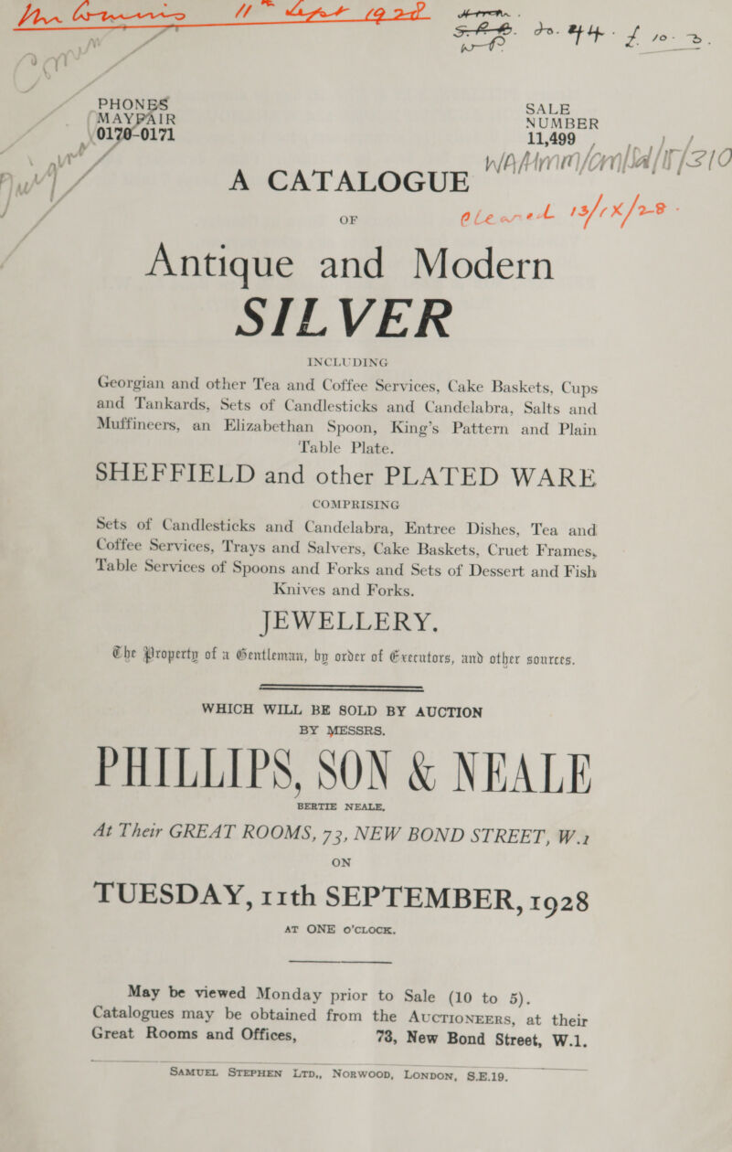 tie ATH . Se FEB HHS ny, rs : ; 4 |! . / PHONBS SALE MAYPAIR NUMBER 0170-0171 11409, » JY \ n\ ~ tf W/A 1 in i VA Y) | | Mw ai g ae A CATALOGUE | J, aa oy a 13/¢X/o-8 Antique and Modern STLVER INCLUDING Georgian and other Tea and Coffee Services, Cake Baskets, Cups and Tankards, Sets of Candlesticks and Candelabra, Salts and Muffineers, an Elizabethan Spoon, King’s Pattern and Plain Table Plate. SHEFFIELD and other PLATED WARE COMPRISING Sets of Candlesticks and Candelabra, Entree Dishes, Tea and Coffee Services, Trays and Salvers, Cake Baskets, Cruet Frames, Table Services of Spoons and Forks and Sets of Dessert and Fish Knives and Forks. JEWELLERY. Che Property of a Gentleman, bp order of Executors, and other sources.   WHICH WILL BE SOLD BY AUCTION BY MESSRS. PHILLIPS, SON &amp; NEALE BERTIE NEALE, At Their GREAT ROOMS, 73, NEW BOND STREET, W.2 ON TUESDAY, 11th SEPTEMBER, 1928 AT ONE o’cLOcK.  _ ee May be viewed Monday prior to Sale (10 to 5). Catalogues may be obtained from the AUCTIONEERS, at their Great Rooms and Offices, 73, New Bond Street, W.1. SAMUEL STEPHEN LTD,, Norwoop, LONpDoN, S.E.19.