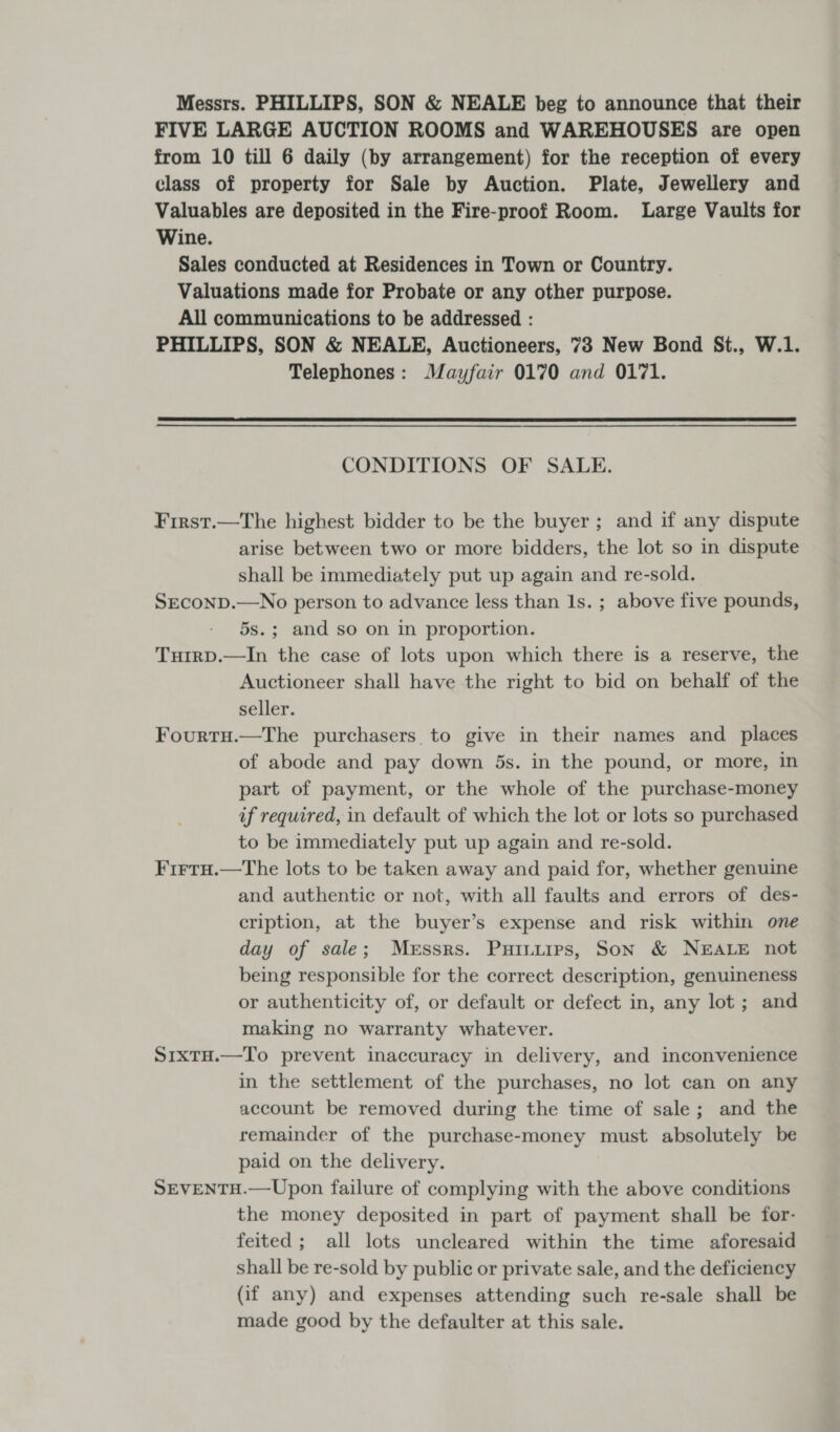 Messrs. PHILLIPS, SON &amp; NEALE beg to announce that their FIVE LARGE AUCTION ROOMS and WAREHOUSES are open from 10 till 6 daily (by arrangement) for the reception of every class of property for Sale by Auction. Plate, Jewellery and Valuables are deposited in the Fire-proof Room. Large Vaults for Wine. Sales conducted at Residences in Town or Country. Valuations made for Probate or any other purpose. All communications to be addressed : PHILLIPS, SON &amp; NEALE, Auctioneers, 73 New Bond St., W.1. Telephones: Mayfair 0170 and 0171.  CONDITIONS OF SALE. First.—The highest bidder to be the buyer; and if any dispute arise between two or more bidders, the lot so in dispute shall be immediately put up again and re-sold. SEcoND.—No person to advance less than Is. ; above five pounds, 5s.; and so on in proportion. Tuirp.—In the case of lots upon which there is a reserve, the Auctioneer shall have the right to bid on behalf of the seller. Fourtu.—The purchasers to give in their names and places of abode and pay down 5s. in the pound, or more, in part of payment, or the whole of the purchase-money if required, in default of which the lot or lots so purchased to be immediately put up again and re-sold. Firru.—tThe lots to be taken away and paid for, whether genuine and authentic or not, with all faults and errors of des- cription, at the buyer’s expense and risk within one day of sale; Messrs. Puiniirs, Son &amp; NEALE not being responsible for the correct description, genuineness or authenticity of, or default or defect in, any lot ; and making no warranty whatever. Sixtu.—To prevent inaccuracy in delivery, and inconvenience in the settlement of the purchases, no lot can on any account be removed during the time of sale; and the remainder of the purchase-money must absolutely be paid on the delivery. SEVENTH.—Upon failure of complying with the above conditions the money deposited in part of payment shall be for- feited; all lots uncleared within the time aforesaid shall be re-sold by public or private sale, and the deficiency (if any) and expenses attending such re-sale shall be made good by the defaulter at this sale.