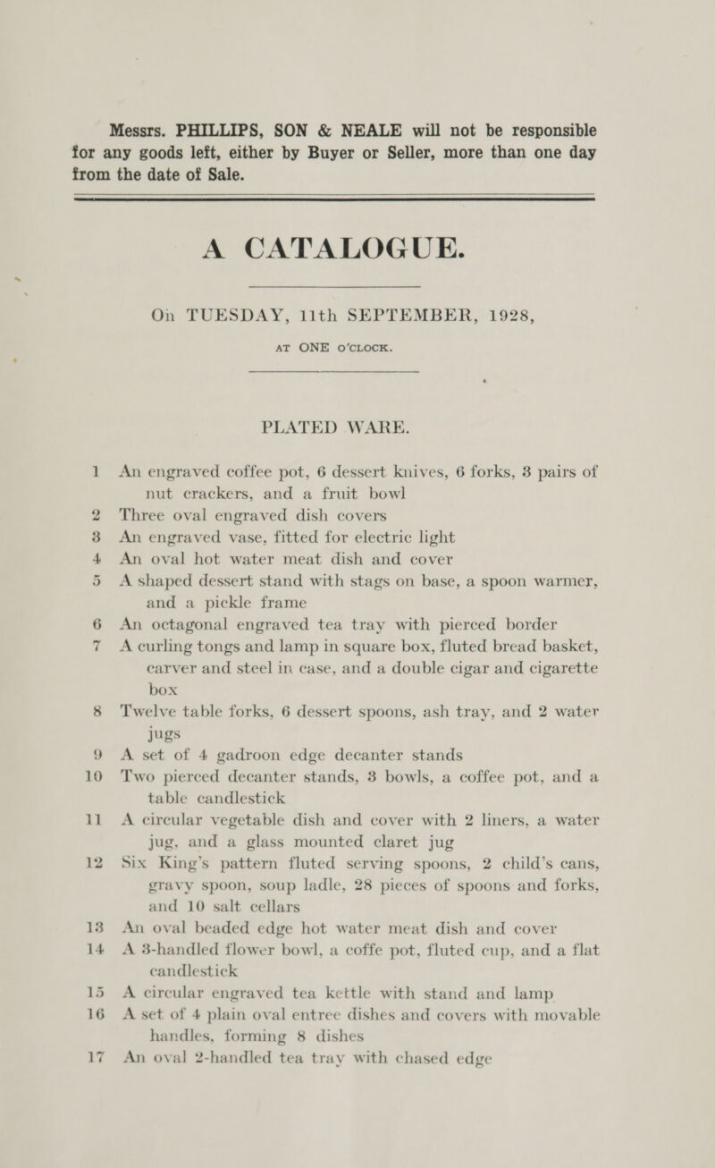 Messrs. PHILLIPS, SON &amp; NEALE will not be responsible for any goods left, either by Buyer or Seller, more than one day from the date of Sale.  A CATALOGUE. On TUESDAY, 11th SEPTEMBER, 1928, AT ONE O’CLOCK. PLATED WARE. 1 An engraved coffee pot, 6 dessert knives, 6 forks, 3 pairs of nut erackers, and a fruit bowl 2 Three oval engraved dish covers 3 An engraved vase, fitted for electric light 4 An oval hot water meat dish and cover 5 A shaped dessert stand with stags on base, a spoon warmer, and a pickle frame 6 An octagonal engraved tea tray with pierced border 7 Acurling tongs and lamp in square box, fluted bread basket, carver and steel in case, and a double cigar and cigarette box 8 Twelve table forks, 6 dessert spoons, ash tray, and 2 water jugs 9 A set of 4 gadroon edge decanter stands 10 ‘Two pierced decanter stands, 3 bowls, a coffee pot, and a table candlestick 11 A circular vegetable dish and cover with 2 liners, a water jug, and a glass mounted claret jug 12 Six King’s pattern fluted serving spoons, 2 child’s cans, gravy spoon, soup ladle, 28 pieces of spoons and forks, and 10 salt cellars 13 An oval beaded edge hot water meat dish and cover 14 A 3-handled flower bowl, a coffe pot, fluted cup, and a flat candlestick 15 A circular engraved tea kettle with stand and lamp 16 A set of 4 plain oval entree dishes and covers with movable handles, forming 8 dishes