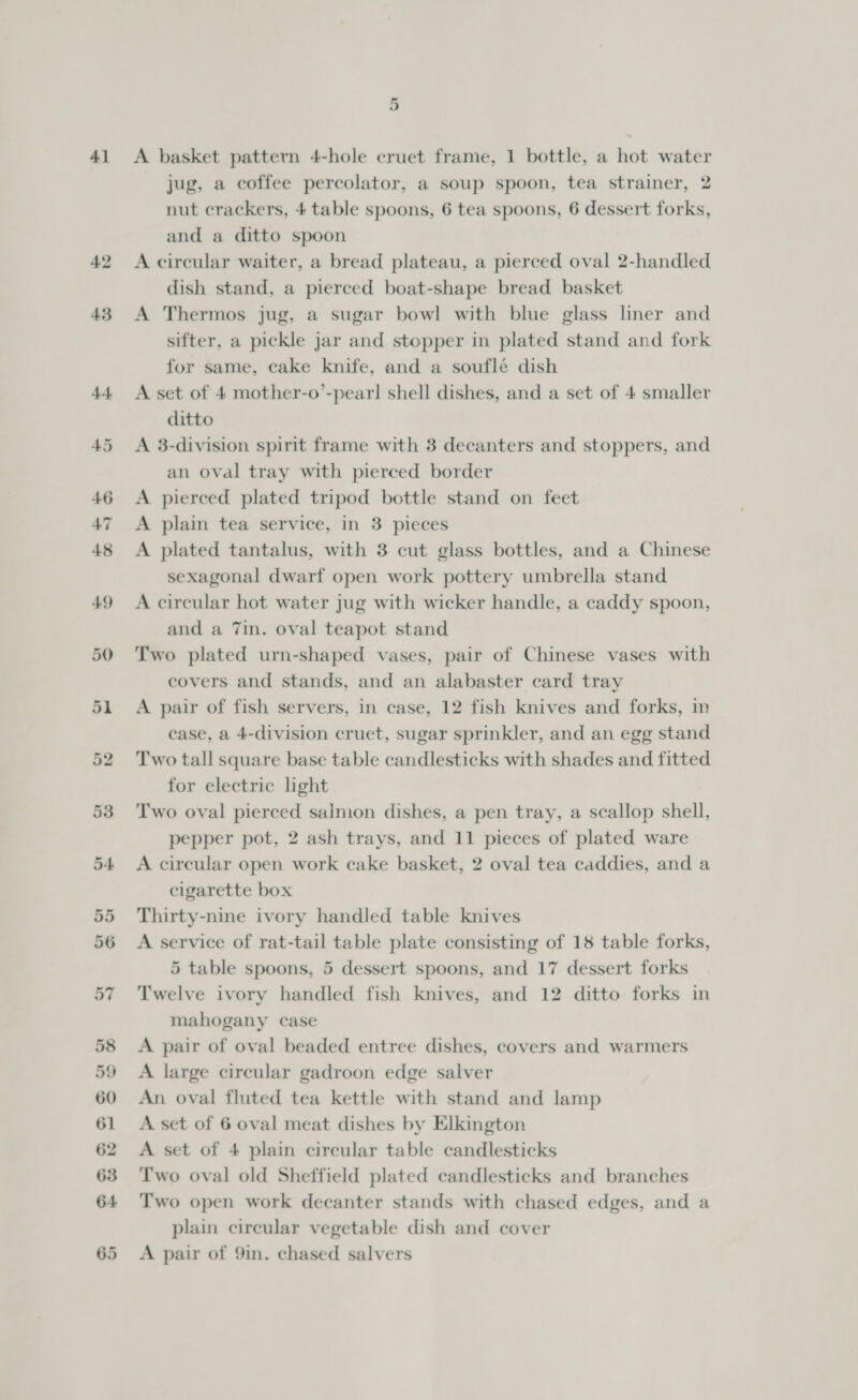 41 49 50 51 59 or A basket pattern 4-hole cruet frame, 1 bottle, a hot water jug, a coffee percolator, a soup spoon, tea strainer, 2 nut crackers, 4 table spoons, 6 tea spoons, 6 dessert forks, and a ditto spoon A circular waiter, a bread plateau, a pierced oval 2-handled dish stand, a pierced boat-shape bread basket A Thermos jug, a sugar bowl with blue glass liner and sifter, a pickle Jar and stopper in plated stand and fork for same, cake knife, and a souflé dish A set of 4 mother-o’-pearl shell dishes, and a set of 4 smaller ditto A 3-division spirit frame with 3 decanters and stoppers, and an oval tray with pierced border A pierced plated tripod bottle stand on feet A plain tea service, in 3 pieces A plated tantalus, with 3 cut glass bottles, and a Chinese sexagonal dwarf open work pottery umbrella stand A circular hot water jug with wicker handle, a caddy spoon, and a 7in. oval teapot stand Two plated urn-shaped vases, pair of Chinese vases with covers and stands, and an alabaster card tray A pair of fish servers, in case, 12 fish knives and forks, in case, a 4-division cruet, sugar sprinkler, and an egg stand Two tall square base table candlesticks with shades and fitted for electric light Two oval pierced saimon dishes, a pen tray, a scallop shell, pepper pot, 2 ash trays, and 11 pieces of plated ware A circular open work cake basket, 2 oval tea caddies, and a cigarette box Thirty-nine ivory handled table knives A service of rat-tail table plate consisting of 18 table forks, 5 table spoons, 5 dessert spoons, and 17 dessert forks Twelve ivory handled fish knives, and 12 ditto forks in mahogany case A pair of oval beaded entree dishes, covers and warmers A large circular gadroon edge salver An oval fluted tea kettle with stand and lamp A set of 6 oval meat dishes by Elkington A set of 4 plain circular table candlesticks Two oval old Sheffield plated candlesticks and branches Two open work decanter stands with chased edges, and a plain cireular vegetable dish and cover A pair of 9in. chased salvers