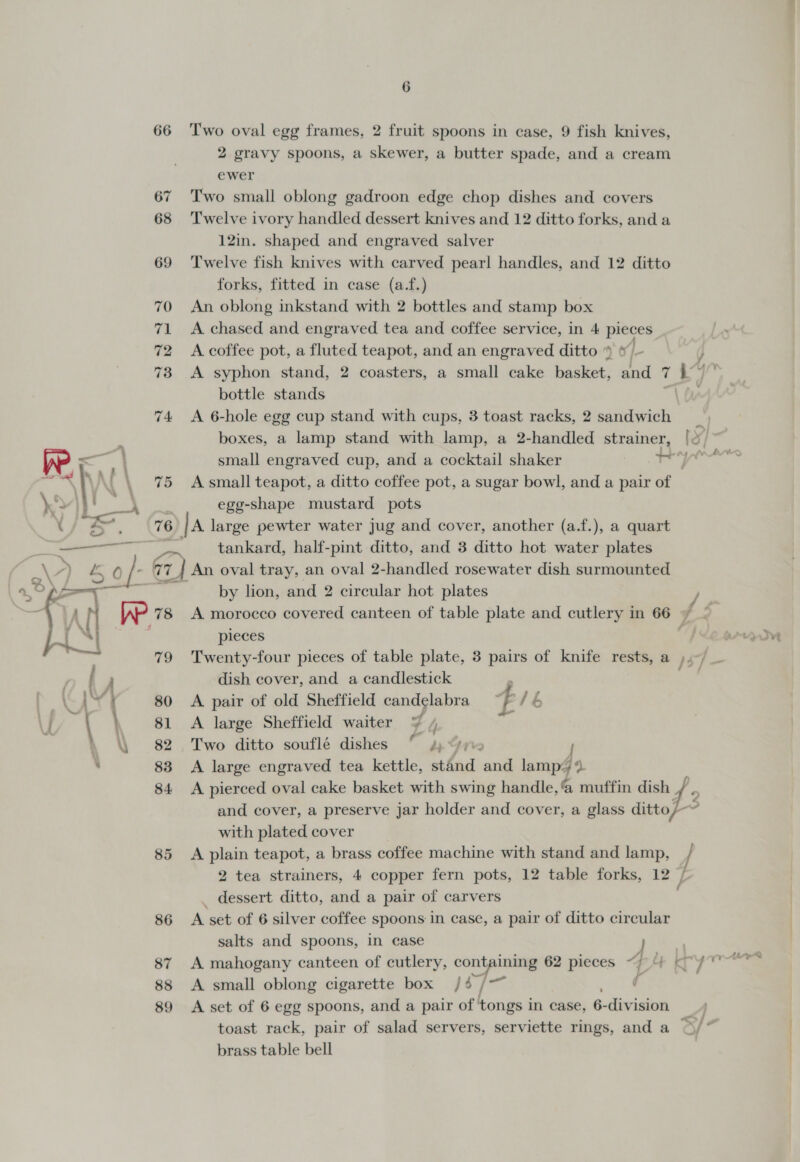 66 (ve. (% 86 87 88 89  6 Two oval egg frames, 2 fruit spoons in case, 9 fish knives, 2 gravy spoons, a skewer, a butter spade, and a cream ewer Two small oblong gadroon edge chop dishes and covers Twelve ivory handled dessert knives and 12 ditto forks, and a 12in. shaped and engraved salver Twelve fish knives with carved pearl handles, and 12 ditto forks, fitted in case (a.f.) An oblong inkstand with 2 bottles and stamp box A chased and engraved tea and coffee service, in 4 pieces A coffee pot, a fluted teapot, and an engraved ditto » &amp; - A syphon stand, 2 coasters, a small cake basket, and 7 L bottle stands a A 6-hole egg cup stand with cups, 3 toast racks, 2 sandwich boxes, a lamp stand with lamp, a 2-handled strainer, [0 small engraved cup, and a cocktail shaker wy A small teapot, a ditto coffee pot, a sugar bowl, and a pair of egg-shape mustard pots |a large pewter water jug and cover, another (a.f.), a quart tankard, half-pint ditto, and 3 ditto hot water plates by lion, and 2 circular hot plates / A morocco covered canteen of table plate and cutlery in 66 Z 2 pieces ‘Ne orate Twenty-four pieces of table plate, 3 pairs of knife rests, a ,, 7- dish cover, and a candlestick A pair of old Sheffield candelabra 4 Mh A large Sheffield waiter ¥ 4 Two ditto souflé dishes ° 4, We. J A large engraved tea kettle, stand and Bad ts G4 A pierced oval cake basket with swing handle, aie dish and cover, a preserve jar holder and cover, a glass ditto/- with plated cover A plain teapot, a brass coffee machine with stand and lamp, / 2 tea strainers, 4 copper fern pots, 12 table forks, 120 L dessert ditto, and a pair of carvers A set of 6 silver coffee spoons in case, a pair of ditto circular salts and spoons, in case | A mahogany canteen of cutlery, containing 62 pieces Sheers A small oblong cigarette box / 6 ees ¢ A set of 6 egg spoons, and a pair of tongs in case, 6- division. toast rack, pair of salad servers, serviette rings, and a brass table bell