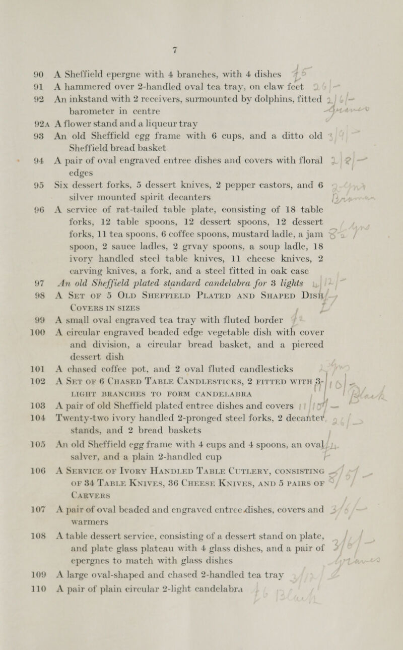 90 <A Sheffield epergne with 4 branches, with 4 dishes } 4 91 A hammered over 2-handled oval tea tray, on claw feet 92 An inkstand with 2 receivers, surmounted by dolphins, fitted 9 barometer in centre Bs : 924 A flower stand and a liqueur tray 93 An old Sheffield egg frame with 6 cups, and a ditto old Sheffield bread basket | 94 <A pair of oval engraved entree dishes and covers with floral ° 2 = edges 95 Six dessert forks, 5 dessert knives, 2 pepper castors, and 6 silver mounted spirit decanters te 96 A service of rat-tailed table plate, consisting of 18 table forks, 12 table spoons, 12 dessert spoons, 12 dessert forks, 11 tea spoons, 6 coffee spoons, mustard ladle, a jam ™~ spoon, 2 sauce ladles, 2 grvay spoons, a soup ladle, 18 ivory handled steel table knives, 11 cheese knives, 2 carving knives, a fork, and a steel fitted in oak case 97 An old Sheffield plated standard candelabra for 3 lights uy} te 98 A Set oF 5 OLD SHEFFIELD PLATED AND SHAPED DisH/ COVERS IN SIZES 99 <A small oval engraved tea tray with fluted border 100 A circular engraved beaded edge vegetable dish with cover and division, a circular bread basket, and a pierced dessert dish 101 <A chased coffee pot, and 2 oval fluted candlesticks 102. A Set or 6 CHASED TABLE CANDLESTICKS, 2 FITTED WITH 8; LIGHT BRANCHES TO FORM CANDELABRA 103 A pair of old Sheffield plated entree dishes and covers || / 5 104 ‘Twenty-two ivory handled 2-pronged steel forks, 2 decantet stands, and 2 bread baskets 105 An old Sheffield egg frame with 4 cups and 4 spoons, an oval) salver, and a plain 2-handled cup Q a 7 o~   106 A SEeRvicE oF Ivory HANDLED TABLE CUTLERY, CONSISTING oF 84 TABLE KNIVES, 36 CHEESE KNIVES, AND 5 PAIRS OF CARVERS 107 A pair of oval beaded and engraved entree.dishes, covers and = warmers 108 A table dessert service, consisting of a dessert stand on plate, and plate glass plateau with 4 glass dishes, and a pair of epergnes to match with glass dishes 109 A large oval-shaped and chased 2-handled tea tray 110 A pair of plain circular 2-light candelabra