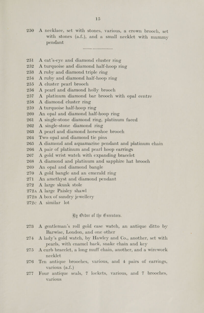 250 ~ Lé A necklace, set with stones, various, a crown brooch, set with stones (a.f.), and a small necklet with mummy pendant A cat’s-eye and diamond cluster ring A turquoise and diamond half-hoop ring A ruby and diamond triple ring A ruby and diamond half-hoop ring A cluster pearl brooch A pearl and diamond holly brooch A platinum diamond bar brooch with opal centre A diamond cluster ring A turquoise half-hoop ring An opal and diamond half-hoop ring A single-stone diamond ring, platinum faced A single-stone diamond ring A pearl and diamond horseshoe brooch Two opal and diamond tie pins A diamond and aquamarine pendant and platinum chain A pair of platinum and pear! hoop earrings A gold wrist watch with expanding bracelet A diamond and platinum and sapphire hat brooch An opal and diamond bangle A gold bangle and an emerald ring An amethyst and diamond pendant A large skunk stole A large Paisley shawl A box of sundry jewellery A similar lot By Order of the Greentors. A gentleman’s roll gold case watch, an antique ditto by Barwise, London, and one other A lady’s gold watch, by Hawley and Co., another, set with pearls, with enamel back, snake chain and key A curb bracelet, a long muff chain, another, and a wirework necklet Ten antique brooches, various, and 4 pairs of earrings, various (a.f.) Four antique seals, 7 lockets, various, and 7 brooches, various