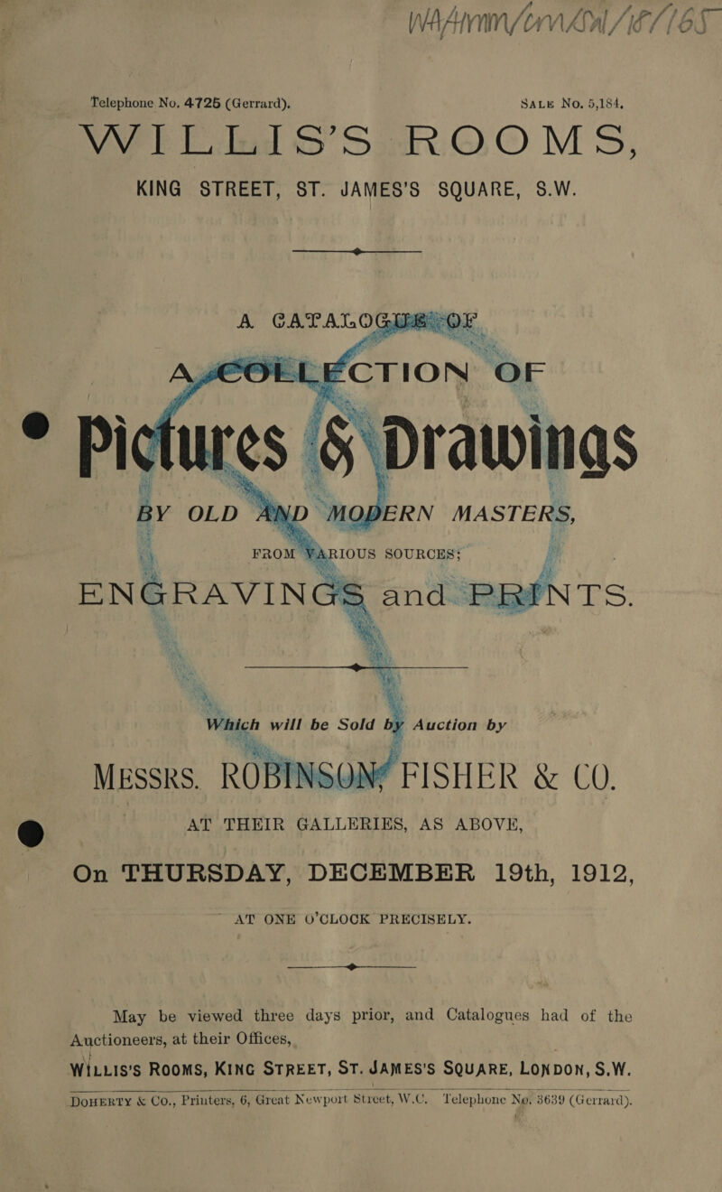  ae | Which will be Sold by Auction by Messks. ROBINSON? FISHER &amp; CO. .) AT THEIR GALLERIES, AS ABOVE,  On THURSDAY, DECEMBER 19th, 1912, ~ AT ONE O’CLOCK PRECISELY. ———____$—$-——_____. May be viewed three days prior, and Catalogues had of the Auctioneers, at their Offices, ¥ ; WILLIS’s ROOMS, KING STREET, ST. JAMES’S SQUARE, LONDON, S.W. DouERTY &amp; Co., Printers, 6, Great Newport Street, W.C. Telephone Ne. 3639 (Gerrard). { 