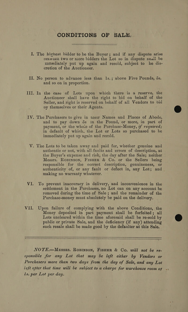 CONDITIONS OF SALE,  I. The hishest bidder to be the Buyer; and if any dispute arise peuween two or more bidders the Lot so in dispute snail be mmediately put up again and resold, subject to he dis- cretion of the Auctioneer. II. No person to advance less than ls.; above Five Pounds, ds. and so on in proportion. III. In the case of Lots upon which there is a reserve, the Auctioneer shall have the right to bid on behalf of the Seller, and right is reserved on behalf of all Vendors to bid py themselves or their Agents. IV. The Purchasers to give in taeir Names and Places of Abode, and to pay down 5s in the Pound, or more, in part of payment, or the whoie of the Purchase-Money, zf required; in default of which, the Lot or Lots so purchased to be immediately put up again and resold. V. The Lots to be taken away and paid for, whether genuine and authentic or not, with all faults and errors of description, at the Buyer’s expense and risk, the day after the Sale; neither Messrs. Roxpinson, Fisuer &amp; Co. or the Sellers being responsible for the correct description, genuineness, or authenticity of, or any fault or defect in, any Lot; and | making no warranty whatever. VI. To prevent inaccuracy in delivery, and inconvenience in the settlement in the Purchases, no Lot can on any account be removed during the time of Sale ; and the remainder of the Purchase-money must absolutely be paid on the delivery. VII. Upon failure of complying with the above Conditions, the Money deposited in part payment shall be forfeited; all Lots uncleared within the time aforesaid shall be re-sold by public or private Sale, and the deficiency (if any) attending such resale shall be made good by the defaulter at this Sale.   NOTE.—MeEssrs. Rozpinson, FisHer &amp; Co. will not be re- sponsible for any Lot that may be left either by Vendors or Purchasers more than two days from the day of Sale, and any Lot left after that time will be subject to a charge for warehouse room oy .. Is. per Lot per day.