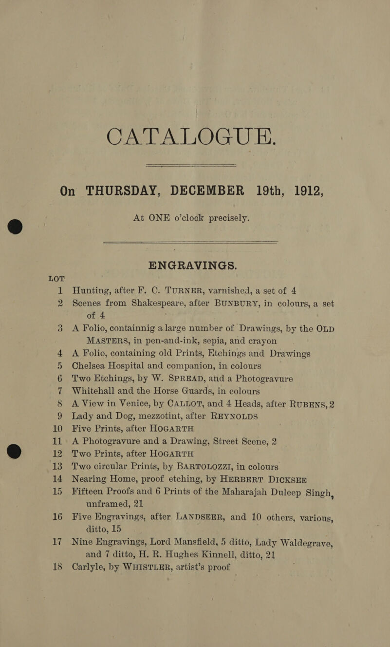 CATALOGUE, ee mal  At ONE o’clock precisely.   ENGRAVINGS. Hunting, after F. C. TURNER, varnished, a set of 4 Scenes from Shakespeare, after BUNBURY, in colours, a set of 4 A Folio, containnig a large number of Drawings, by the OLD MASTERS, in pen-and-ink, sepia, and crayon A Folio, containing old Prints, Etchings and Drawings Chelsea Hospital and companion, in colours Two Etchings, by W. SPREAD, and a Photogravure Whitehall and the Horse Guards, in colours A View in Venice, by CALLOT, and 4 Heads, after RUBENS, 2 Lady and Dog, mezzotint, after REYNOLDS Five Prints, after HOGARTH A Photogravure and a Drawing, Street Scene, 2 Two Prints, after HOGARTH Two circular Prints, by BARTOLOZZI, in colours Nearing Home, proof etching, by HERBERT DICKSER Fifteen Proofs and 6 Prints of the Maharajah Duleep Singh, unframed, 21 Five Engravings, after LANDSEER, and 10 others, various, ditto, 15 Nine Engravings, Lord Mansfield, 5 ditto, Lady Waldegrave, and 7 ditto, H. R. Hughes Kinnell, ditto, 21 Carlyle, by WHISTLER, artist’s proof