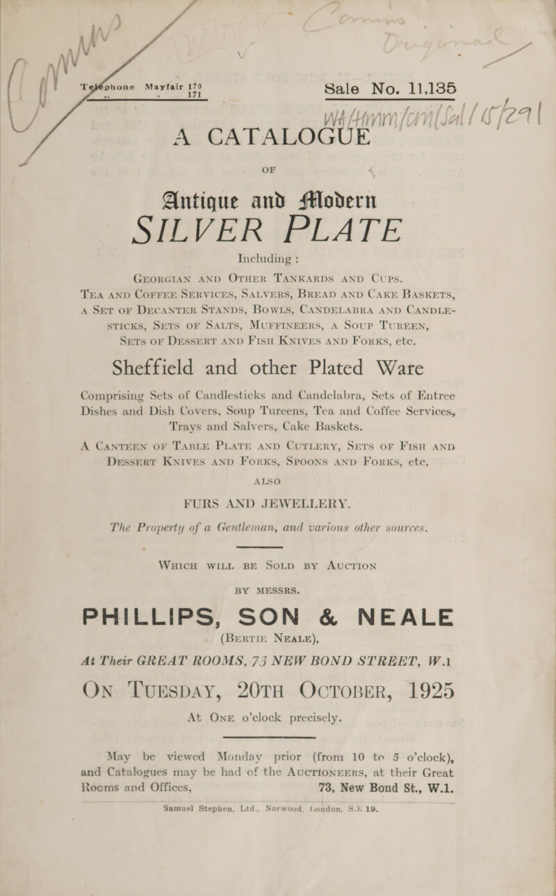     Mayfair 170 Sale ae bt al WA HM (CN [2 A CATALOGUE OF Antique and fM#odern SILVER PLATE Including : GEORGIAN AND OTHER TANKARDS AND Cups. TEA AND COFFEE SERVICES, SALVERS, BREAD AND CAKE BASKETS, A SET OF DECANTER STANDS, Bowts, CANDELABRA AND CANDLE- sTIcKs, SETS OF SALTS, MUFFINEERS, A Soup TUREEN, SETS oF DESSERT AND Fisu KNIVES AND Forks, ete. Sheffield and other Plated Ware Comprising Sets of Candlesticks and Candelabra, Sets of Entree Dishes and Dish Covers, Soup Tureens, Tea and Coffee Services, Trays and Salvers, Cake Baskets. A CANTEEN OF TABLE PLATE AND CUTLERY, SETS OF FISH AND DessERT KNives AND ForkKs, SPOONS AND Forks, ete, ALSO FURS AND JEWELLERY. The Property of a Gentleman, and various other sources. WHICH WILL BE SOLD By AUCTION BY MESSRS. PHILLIPS, SON &amp; NEALE (BERTIE NEALE), At Their GREAT ROOMS, 75 NEW BOND STREET, Wai On ‘TugspAy, 20TH OCTOBER, 1925 At OnE o’clock precisely. May be viewed Monday prior (from 10 te § o’clock), and Catalogues may be had cf the AUCTIONEERS, at their Great Rooms and Offices, 73, New Bond St., W.1. Samuel Stephen, Ltd., Norwood, london, S.E 19. Slee