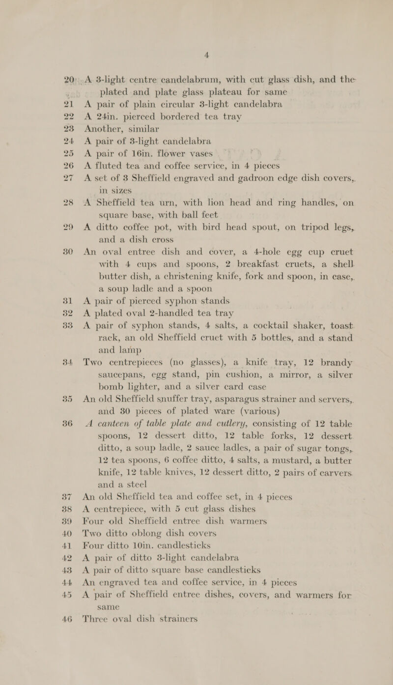 rn bp bo op rx ~“ 36 plated and plate glass plateau for same A pair of plain circular 3-light candelabra A 24in. pierced bordered tea tray Another, similar A pair of 3-light candelabra A pair of 16in. flower vases A fluted tea and coffee service, in 4 pieces A. set of 3 Sheffield engraved and gadroon edge dish covers,. in. Sizes A Sheffield tea urn, with lion head and ring handles, on square base, with ball feet A ditto coffee pot, with bird head spout, on tripod legs, and a dish cross An oval entree dish and cover, a 4-hole egg cup cruet with 4 cups and spoons, 2 breakfast cruets, a shell. butter dish, a christening knife, fork and spoon, in case, a soup ladle and a spoon A pair of pierced syphon stands A plated oval 2-handled tea tray A pair of syphon stands, 4 salts, a cocktail shaker, toast rack, an old Sheffield cruet with 5 bottles, and a stand and lamp Two centrepieces (no glasses), a knife tray, 12 brandy saucepans, egg stand, pin cushion, a mirror, a silver bomb lighter, and a silver card case An old Sheffield snuffer tray, asparagus strainer and servers, and 80 pieces of plated ware (various) A canteen of table plate and cutlery, consisting of 12 table spoons, 12 dessert ditto, 12 table forks, 12 dessert ditto, a soup ladle, 2 sauce ladles, a pair of sugar tongs, 12 tea spoons, 6 coffee ditto, 4 salts, a mustard, a butter knife, 12 table knives, 12 dessert ditto, 2 pairs of carvers and a steel An old Sheffield tea and coffee set, in 4 pieces A centrepiece, with 5 cut glass dishes Four old Sheffield entree dish warmers Two ditto oblong dish covers Four ditto 10in. candlesticks A pair of ditto 3-light candelabra A pair of ditto square base candlesticks An engraved tea and coffee service, in 4 pieces A pair of Sheffield entree dishes, covers, and warmers for same Three oval dish strainers