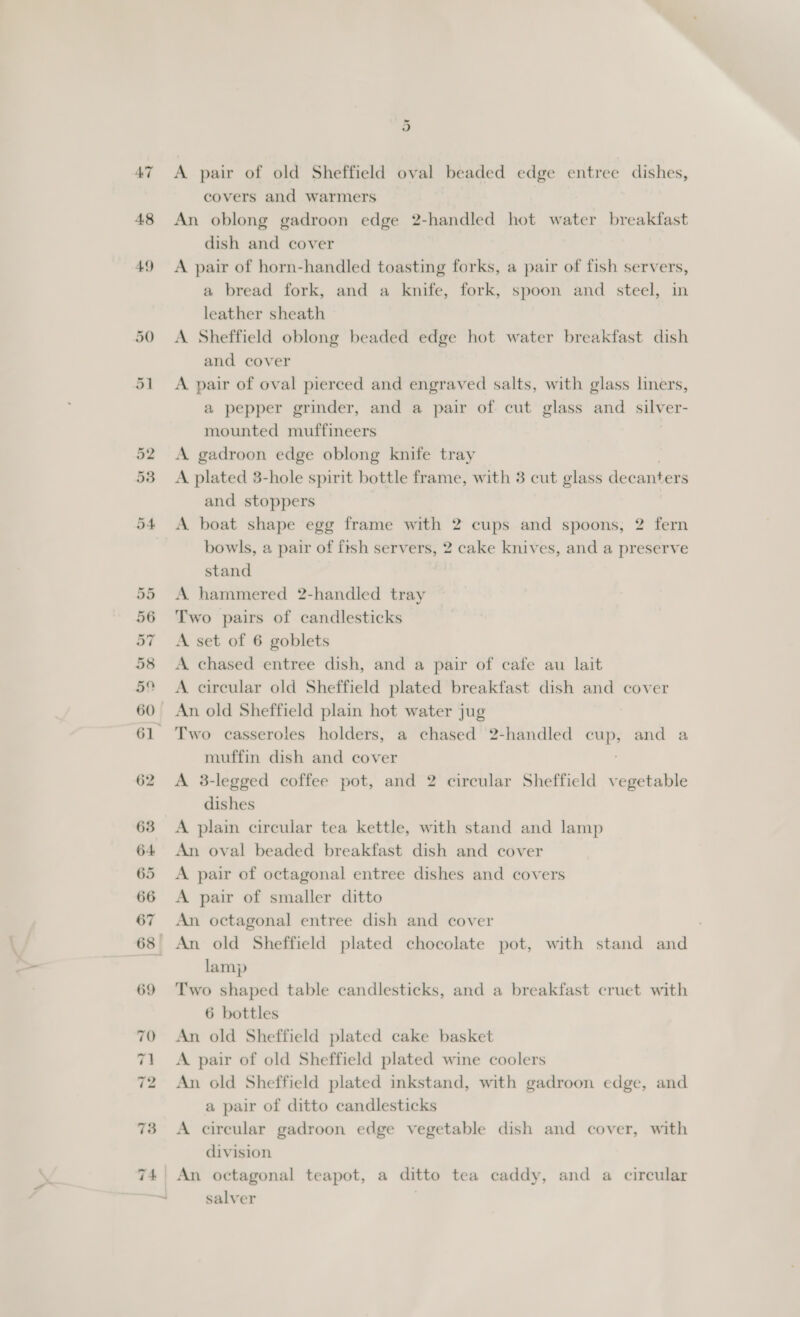 or A pair of old Sheffield oval beaded edge entree dishes, covers and warmers An oblong gadroon edge 2-handled hot water breakfast dish and cover A pair of horn-handled toasting forks, a pair of fish servers, a bread fork, and a knife, fork, spoon and steel, in leather sheath A Sheffield oblong beaded edge hot water breakfast dish and cover A pair of oval pierced and engraved salts, with glass liners, a pepper grinder, and a pair of cut glass and silver- mounted muffineers A gadroon edge oblong knife tray A plated 3-hole spirit bottle frame, with 3 cut glass decanters and stoppers A boat shape egg frame with 2 cups and spoons, 2 fern bowls, a pair of fish servers, 2 cake knives, and a preserve stand A hammered 2-handled tray Two pairs of candlesticks A set of 6 goblets A chased entree dish, and a pair of cafe au lait A circular old Sheffield plated breakfast dish and cover An old Sheffield plain hot water jug muffin dish and cover A 3-legged coffee pot, and 2 circular Sheffield vegetable dishes A plain circular tea kettle, with stand and lamp An oval beaded breakfast dish and cover A pair of octagonal entree dishes and covers A pair of smaller ditto An octagonal entree dish and cover , An old Sheffield plated chocolate pot, with stand and lamp Two shaped table candlesticks, and a breakfast cruet with 6 bottles An old Sheffield plated cake basket A pair of old Sheffield plated wine coolers An old Sheffield plated inkstand, with gadroon edge, and a pair of ditto candlesticks A circular gadroon edge vegetable dish and cover, with division An octagonal teapot, a ditto tea caddy, and a circular salver