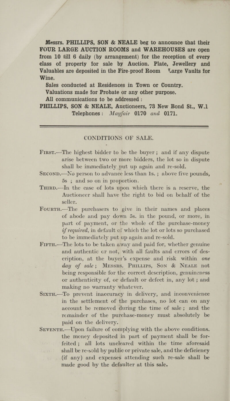 Messrs. PHILLIPS, SON &amp; NEALE beg to announce that their FOUR LARGE AUCTION ROOMS and WAREHOUSES are open from 10 till 6 daily (by arrangement) for the reception of every class of property for sale by Auction. Plate, Jewellery and Valuables are deposited in the Fire-proof Room VUarge Vaults for Wine. Sales conducted at Residences in Town or Country. Valuations made for Probate or any other purpose. All communications to be addressed : PHILLIPS, SON &amp; NEALE, Auctioneers, 73 New Bond St., W.1 Telephones: Mayfair 0170 and 0171.  CONDITIONS OF SALE. First.—The highest bidder to be the buyer; and if any dispute arise between two or more bidders, the lot so in dispute shall be immediately put up again and re-sold. SECOND.—No person to advance less than Is. ; above five pounds, 5s ; and so on in proportion. Tuirp.—In the case of lots upon which there is a reserve, the Auctioneer shall have the right to bid on behalf of the seller. FourtH.—The purchasers to give in their names and places of abode and pay down 5s. in the pound, or more, in part of payment, or the whole of the purchase-money af required, in default of which the lot or lots so purchased to be immediately put up again and re-sold. Firtu.—The lots to be taken away and paid for, whether genuine and authentic cr not, with all faults and errors of des- cription, at the buyer’s expense and risk within one day of sale; Messrs. Puinitips, Son &amp; NEALE not being responsible for the correct description, genuineness or authenticity of, or default or defect in, any lot ; and making no warranty whatever. S1xtu.—To prevent inaccuracy in delivery, and inconvenience in the settlement of the purchases, no lot can on any account be removed during the time of sale; and the remainder of the purchase-money must absolutely be paid on the delivery. SEVENTH.—Upon failure of complying with the above conditions. the meney deposited in part of payment shall be for- feited; all lots uncleared within the time aforesaid shall be re-sold by public or private sale, and the deficiency (if any) and expenses attending such re-sale shall be made good by the defaulter at this sale.