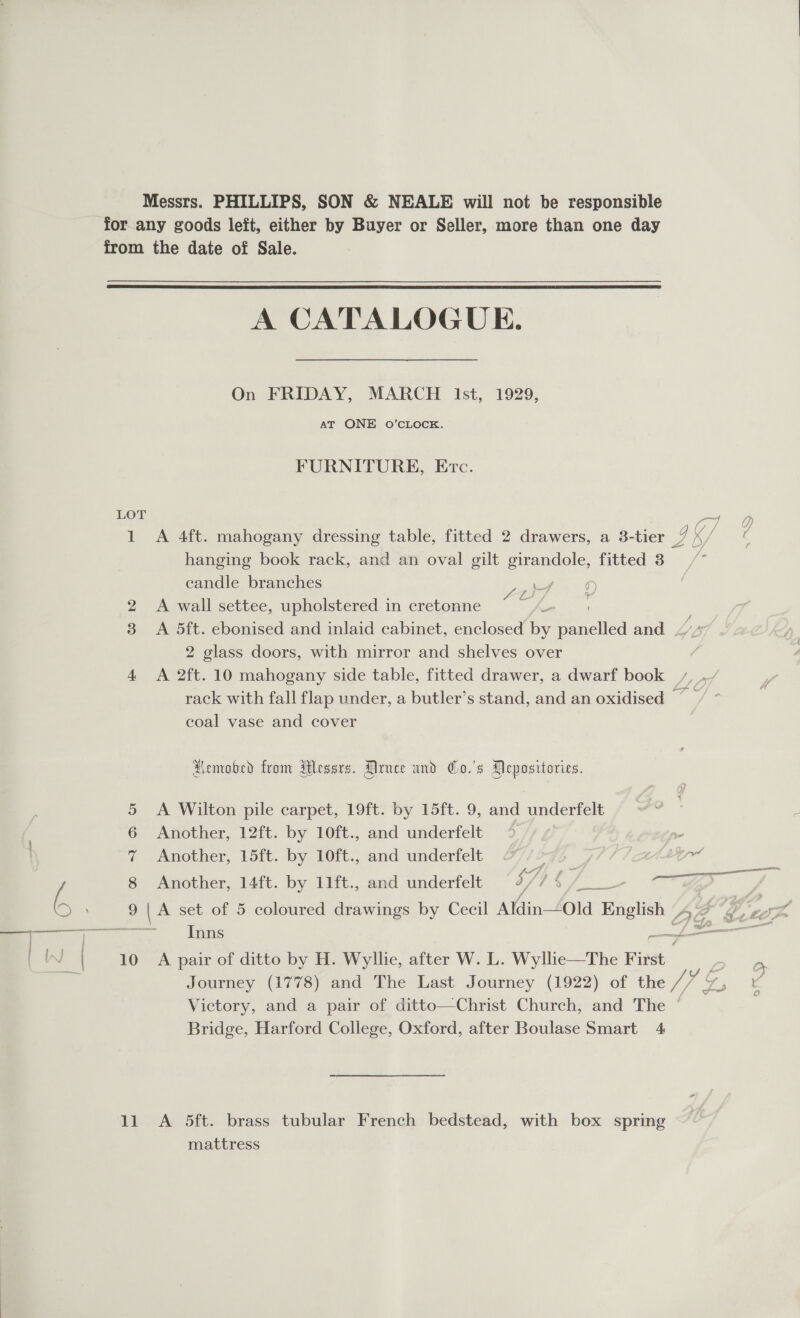 Messrs. PHILLIPS, SON &amp; NEALE will not be responsible for.any goods left, either by Buyer or Seller, more than one day from the date of Sale.  A CATALOGUE. On FRIDAY, MARCH Ist, 1929, AT ONE 0O’CLOCK. FURNITURE, Etc. LOT a, 1 A 4ft. mahogany dressing table, fitted 2 drawers, a 3-tier Gs hanging book rack, and an oval gilt ee fitted 8 / candle branches a, ) | 2 &lt;A wall settee, upholstered in cretonne for 3 A 5ft. ebonised and inlaid cabinet, enclosed by ee and . 2 glass doors, with mirror and shelves over 4 A 2ft. 10 mahogany side table, fitted drawer, a dwarf book rack with fall flap under, a butler’s stand, and an oxidised Ste coal vase and cover Aemobed from Hessrs. Druce and Co.'s Pepositories. 5 &lt;A Wilton pile carpet, 19ft. by 15ft. 9, and underfelt | 6 Another, 12ft. by 10ft., and underfelt | ee 7 -Amother, Voit. by 10it:, and underfelt 2 AL ail Ei 8 Another, 14ft. by 11ft., and underfelt 7) c | ww b 9 | A set of 5 coloured drawings by Cecil AYdin-4old Bnglish DG, (Sy, s mm Inns f (WwW | 10 A pair of ditto by H. Wylhe, after W. L. Wyllie—The First -. Journey (1778) and The Last Journey (1922) of the ged a Victory, and a pair of ditto—Christ Church, and The ~ Bridge, Harford College, Oxford, after Boulase Smart 4 11 A 5ft. brass tubular French bedstead, with box spring mattress