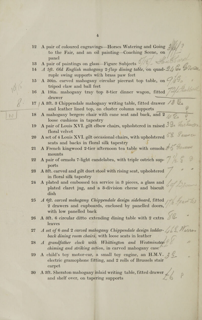 12 13 14 15 re 18 19 20 21 22 23 24 25 26 27 28 29 30 4, A pair of coloured engravings—Horses Watering and Going Ii th, to the Fair, and an oil a a Scene, on / panel &gt; A pair of paintings on glass—Figure Subjects v, ‘ie O A 5ft. Old English mahogany 2-flap dining table, ‘on aunaad y po HK yi ruple swing supports with brass paw feet ; A 30in. carved mahogany circular piecrust top table, on © C/ tripod claw and ball feet eae A 19in. mahogany tray top 3-tier dinner wagon, fitted 4.  ee = - drawer and leather lined top, on cluster column supports _ Y A mahogany bergere chair with cane seat and back, and 2 ya ge loose cushions in tapestry Ns A pair of Louis XVI. gilt elbow Chas upholstered in raised 3g wie floral velvet or A set of 4 Louis XVI. gilt occasional nee with upholstered “ seats and backs in floral silk tapestry ; oe A French kingwood 2-tier afternoon tea gos with ormolu &amp; &lt; mounts A pair of ormolu 7-light candelabra, with triple ostrich sup- ports eS A 3ft. carved and gilt duet stool with rising seat, upholstered / in floral silk tapestry 4 A plated and embossed tea service in 3 pieces, a glass and plated claret jug, and a 3-division cheese and _ biscuit ‘i dish A 6ft. carved mahogany Chippendale design sideboard, fitted ,» v _2 drawers and cupboards, enclosed by panelled doors,’ with low panelled back A 8ft. 6 circular ditto extending dining table with 2 extra ~ &lt;~ leaves i! A set of 6 and 2 carved mahogany Chippendale design ladder- at / Yay ahhers back dining room chairs, with loose seats in leather ri A grandfather clock with Whittington and Westminster” chiming and striking action, in carved mahogany case’ A child’s toy motor-car, a small toy engine, an H.M.V. 4 electric gramophone fitting, and 2 rolls of Brussels stair — carpet ; A 8ft. Sheraton mahogany inlaid writing table, fitted drawer /— and shelf over, on tapering supports Ay me