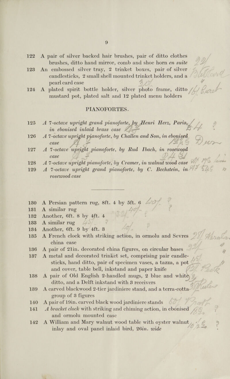 122 123 124 125 126 127 128 129 130 131 132 133 134 135 136 137 138 139 140 141 142 A pair of silver backed hair brushes, pair of ditto clothes brushes, ditto hand mirror, comb and shoe horn en suite An embossed silver tray, 2 trinket boxes, pair of silver candlesticks, 2 small shell mounted trinket holders, and a © pearl card case 7 mustard pot, plated salt and 12 plated menu holders PIANOFORTES. in ebonised inlaid brass case “j= RO A %-octave a pianoforte, by Challen and Son, in eboni gs case IF ft A 7-octave ‘upright pianoforte, by Rud Ibach, m roseaod case 2s a rus rosewood case A Persian pattern rug, 8ft. 4 by aft. 6 ‘L ae, A similar rug Another, 6ft. 8 by 4ft. 4 A similar rug Another, 6ft. 9 by 4ft. 3 A French clock with striking action, in ormolu and Sevres china case A pair of 21in. decorated china figures, on circular bases A metal and decorated trinket set, comprising pair candle- and cover, table bell, inkstand and paper knife ditto, and a Delft inkstand with 3 receivers oy A carved blackwood 2-tier jardiniere stand, and a ae group of 3 figures A pair of 19in. carved black wood jardiniere stands A bracket clock with striking and chiming action, in ebonised “) and ormolu mounted case 7 A William and Mary walnut wood table with oyster ne yee inlay and oval panel inlaid bird, 262. wide r