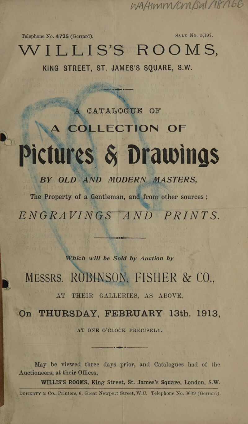Telephone No. 4725 (Gerrard), SALE No. 5,197. VW Pe S eR OO MS, KING STREET, ST. JAMES’S SQUARE, S.W. Pee ais nate f “A. GC =o OFr  UNG . AS OF res § Drawinas BY OLD b ano MODERN MASTERS,  The Property of a ‘Gentleman, wd rom other sources ; ENGRAVINGS PAN D* PRIN S. Vunicn will be Sold by Auction by MESSRS. ROBINSON, FISHER &amp; CO., AT THEIR GALLERIES, AS ABOVE, On THURSDAY, FEBRUARY 13th, 1913, AT ONE O’CLOCK PRECISELY.  May be viewed three days prior, and Catalogues had of the Auctioneers, at their Offices, WILLIS’S ROOMS, King Street, St. James’s Square, London, S.W. q ne DOHERTY &amp; Co., Printers, 6, Great Newport Street, W.C. Telephone No. 3639 (Gerrard).