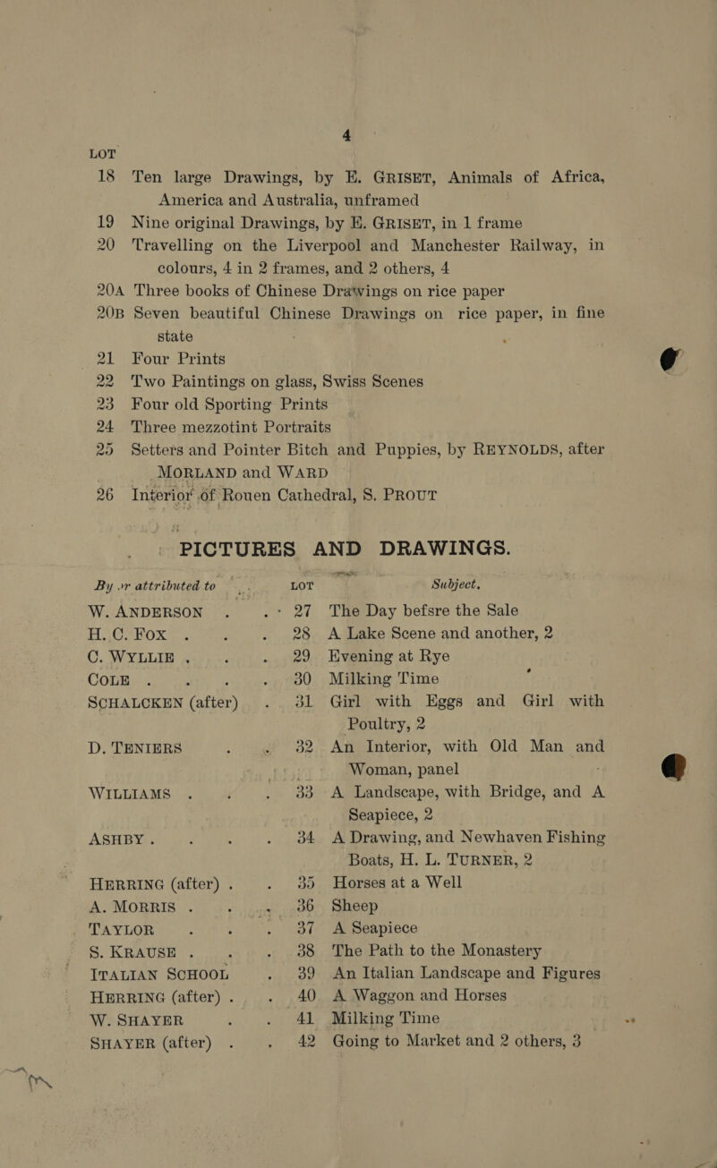 a. 4 state 1 Four Prints W. ANDERSON PEP lived C. WYLLIE . COLE D. TENIERS WILLIAMS ASHBY. A. MORRIS . TAYLOR S. KRAUSE . ITALIAN SCHOOL W. SHAYER SHAYER (after) i ~~ The Day befsre the Sale A Lake Scene and another, 2 Kvening at Rye Milking Time Girl with Eggs and Girl with Poultry, 2 An Interior, with Old Man and Woman, panel A Landscape, with Bridge, and A Seapiece, 2 A Drawing, and Newhaven Fishing Boats, H. L. TURNER, 2 Horses at a Well Sheep A Seapiece The Path to the Monastery An Italian Landscape and Figures A Waggon and Horses Milking Time Going to Market and 2 others, 3 oe