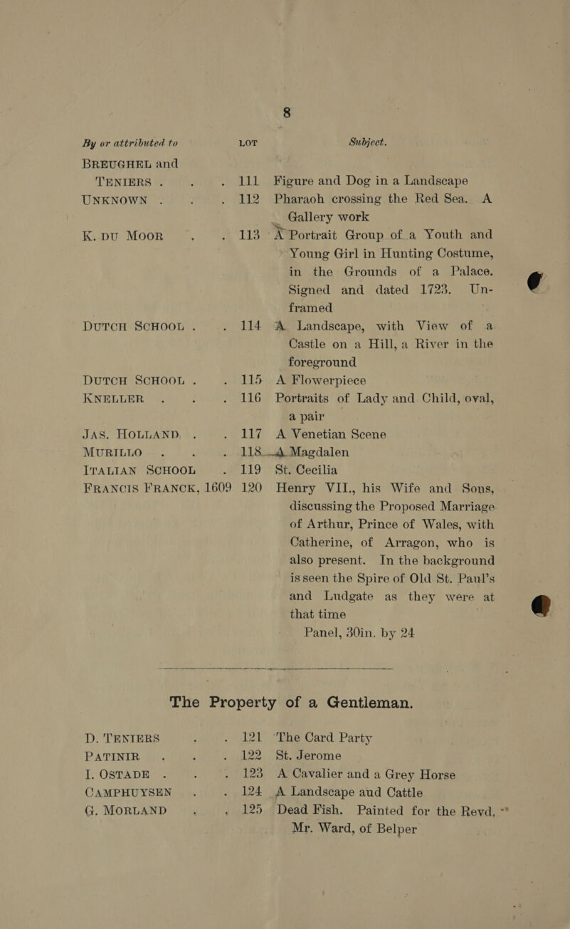 BREUGHEL and TENIERS . UNKNOWN K. DU MOOR DuTCH SCHOOL . KNELLER JAS. HOLLAND MURILLO : ITALIAN SCHOOL 111 112 113 114 115 116 117 118 119 Figure and Dog in a Landscape Pharaoh crossing the Red Sea. A _ Gallery work _X Portrait Group of.a Youth and Young Girl in Hunting Costume, in the Grounds of a _ Palace. Signed and dated 1723. Un- framed ‘¥ A Landscape, with View of a Castle on a Hill, a River in the foreground A Flowerpiece Portraits of Lady and Child, oval, apair : A Venetian Scene —A Magdalen St. Cecilia discussing the Proposed Marriage of Arthur, Prince of Wales, with Catherine, of Arragon, who is also present. In the background is seen the Spire of Old St. Paul’s and Ludgate as they were at that time Panel, 30in. by 24 D. TENIERS PATINIR I. OSTADE CAMPHUYSEN G. MORLAND 121 122 123 124 125 The Card Party St. Jerome A Cavalier and a Grey Horse A Landscape aud Cattle Dead Fish. Painted for the Revd, ~** Mr. Ward, of Belper