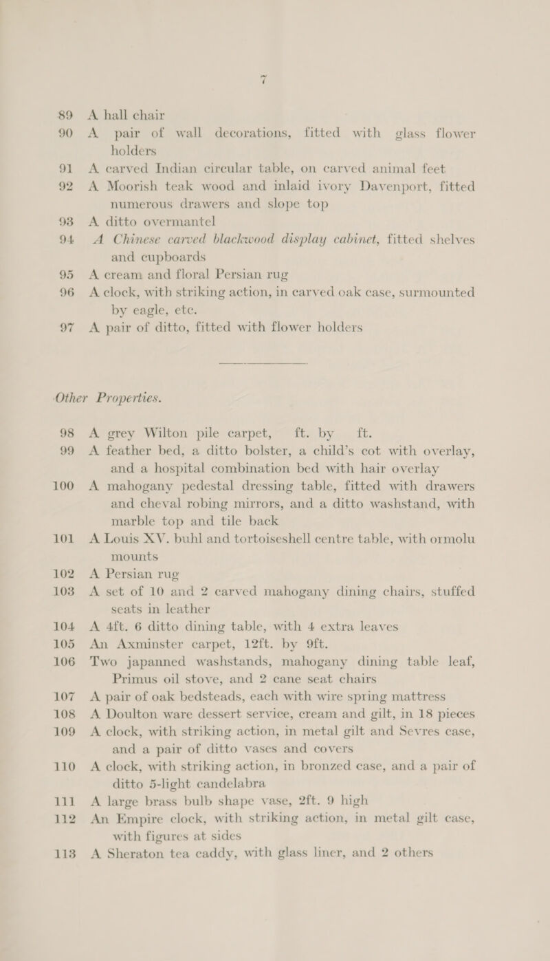 ~ A hall chair A pair of wall decorations, fitted with glass flower holders A carved Indian cireular table, on carved animal feet A Moorish teak wood and inlaid ivory Davenport, fitted numerous drawers and slope top A ditto overmantel A Chinese carved blackwood display cabinet, fitted shelves and cupboards A cream and floral Persian rug A clock, with striking action, in carved oak case, surmounted by eagle, etc. A pair of ditto, fitted with flower holders 98 99 100 101 102 1038 104 105 106 107 108 109 110 111 112 A. grey Wilton pile carpet, ft. by ft. A feather bed, a ditto bolster, a child’s cot with overlay, and a hospital combination bed with hair overlay A mahogany pedestal dressing table, fitted with drawers and cheval robing mirrors, and a ditto washstand, with marble top and tile back A Louis XV. buhl and tortoiseshell centre table, with ormolu mounts A Persian rug A set of 10 and 2 carved mahogany dining chairs, stuffed seats in leather A 4ft. 6 ditto dining table, with 4 extra leaves An Axminster carpet, 12ft. by 9ft. Two japanned washstands, mahogany dining table leaf, Primus oil stove, and 2 cane seat chairs A pair of oak bedsteads, each with wire spring mattress A Doulton ware dessert service, cream and gilt, in 18 pieces A clock, with striking action, in metal gilt and Sevres case, and a pair of ditto vases and covers A clock, with striking action, in bronzed case, and a pair of ditto 5-light candelabra A large brass bulb shape vase, 2ft. 9 high An Empire clock, with striking action, in metal gilt case, with figures at sides