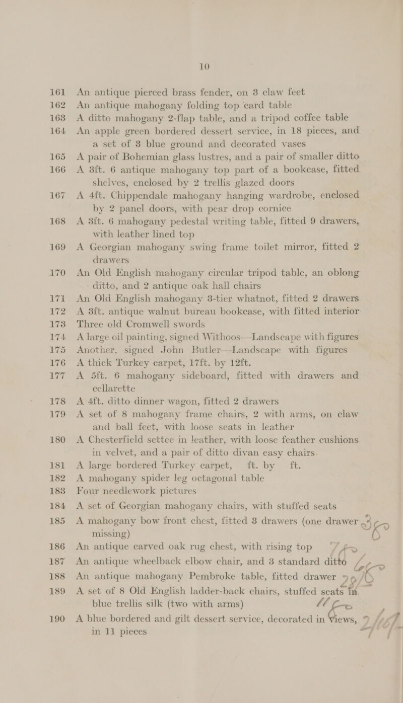 170 A he | 172 173 174 175 176 Nhe 178 179 180 181 182 183 184 185 186 187 188 189 190 10 An antique pierced brass fender, on 3 claw feet An antique mahogany folding top card table A ditto mahogany 2-flap table, and a tripod coffee table An apple green bordered dessert service, in 18 pieces, and a set of 3 blue ground and decorated vases A pair of Bohemian glass lustres, and a pair of smaller ditto A 3ft. 6 antique mahogany top part of a bookcase, fitted shelves, enclosed by 2 trellis glazed doors A 4ft. Chippendale mahogany hanging wardrobe, enclosed by 2 panel doors, with pear drop cornice A 3f{t. 6 mahogany pedestal writing table, fitted 9 drawers, with leather lined top A Georgian mahogany swing frame toilet mirror, fitted 2 drawers An Old English mahogany circular tripod table, an oblong - ditto, and 2 antique oak hall chairs An Old English mahogany 3-tier whatnot, fitted 2 drawers A 3ft. antique walnut bureau bookcase, with fitted interior Three old Cromwell swords A large oil painting, signed Withoos—Landscape with figures Another, signed John Butler—Landscape with figures A thick Turkey carpet, 17ft. by 12ft. A 5ft. 6 mahogany sideboard, fitted with drawers and cellarette A 4ft. ditto dinner wagon, fitted 2 drawers A set of 8 mahogany frame chairs, 2 with arms, on claw and ball feet, with loose seats in leather A Chesterfield settee in leather, with loose feather cushions. in velvet, and a pair of ditto divan easy chairs. A large bordered Turkey carpet, ft. by ft. A mahogany spider leg octagonal table Four needlework pictures A set of Georgian mahogany chairs, with stuffed seats A mahogany bow front chest, fitted 3 drawers (one drawer 9 missing) kK? An antique carved oak rug chest, with rising top) ‘“/ fs An antique wheelback elbow chair, and 3 standard aiih FA a ‘a \ An antique mahogany Pembroke table, fitted drawer » A set of 8 Old English ladder-back chairs, stuffed seats im. blue trellis sulk (two with arms) Si ; A blue bordered and gilt dessert service, decorated in Views, % ef,