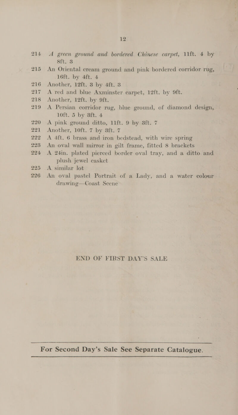 214: 215 216 217 218 219 220 221 222 223 224 225 226 12 A green ground and bordered Chinese carpet, 11f{t. 4 by 8{t. 3 An Oriental cream ground and pink bordered corridor rug, 16ft. by 4ft. 4 Another, 12ft. 3 by 4ft. 3 A red and blue Axminster carpet, 12ft. by ft. Another, 12ft. by 9ft. A Persian corridor rug, blue ground, of diamond design, 10ft. 5 by Bft. 4 A pink ground ditto, 11ft. 9 by 3ft. 7 Another, 10ft. 7 by 8ft. 7 A 4ft. 6 brass and iron bedstead, with wire spring An oval wall mirror in gilt frame, fitted 8 brackets A 24in. plated pierced border oval tray, and a ditto and plush jewel casket A similar lot An oval pastel Portrait of a Lady, and a water colour drawing—Coast Scene END OF FIRST DAY’S SALE 