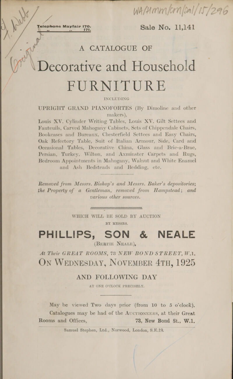 a j : Wasa lan [eal/ iF /296 Sale No. 11,141   - WN A CATALOGUE OF / \Decorative and Household ra FURNITURE INCLUDING UPRIGHT GRAND PIANOFORTES (By Dimoline and other makers), Louis XV. Cylinder Writing Tables, Louis XV. Gilt Settees and Fauteuils, Carved Mahogany Cabinets, Sets of Chippendale Chairs, Bookeases and Bureaux, Chesterfield Settees and Easy Chairs, Oak Refectory Table, Suit of Italian Armour, Side, Card and Occasional Tables, Decorative China, Glass and Bric-a-Brac, Persian, Turkey, Wilton, and Axminster Carpets and Rugs, Bedroom Appointments in Mahogany, Walnut and White Enamel and Ash Bedsteads and Bedding, etc.  Removed from Messrs. Bishop’s and Messrs. Baker’s depositories; the Property of a Gentleman, removed from Hampstead; and various other sources. WHICH WILL BE SOLD BY AUCTION BY MESSRS. PHILLIPS, SON &amp; NEALE (BERTIE NEALE), At Their GREAT ROOMS, 73 NEW BOND STREET, W.1. On WEDNESDAY, NOVEMBER 4TH, 1925 AND FOLLOWING DAY AT ONE O’CLOCK PRECISELY. May be viewed Two days prior (from 10 to 5 o’clock), Catalogues may be had of the Aucrionrrrs, at their Great Rooms and Offices, 73, New Bond St., W.1. Samuel Stephen, Ltd., Norwood, London, S.E.19. 