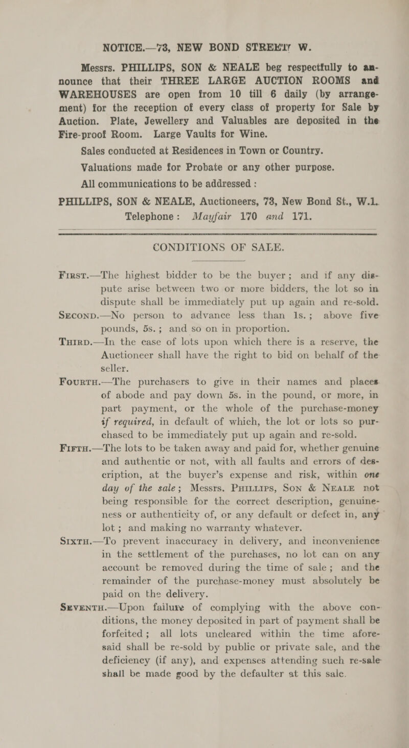 NOTICE.—73, NEW BOND STREE'L W. Messrs. PHILLIPS, SON &amp; NEALE beg respectfully to an- nounce that their THREE LARGE AUCTION ROOMS and WAREHOUSES are open from 10 till 6 daily (by arrange- ment) for the reception of every class of property for Sale by Auction. Plate, Jewellery and Valuables are deposited in the Fire-proof Room. Large Vaults for Wine. Sales conducted at Residences in Town or Country. Valuations made for Probate or any other purpose. All communications to be addressed : PHILLIPS, SON &amp; NEALE, Auctioneers, 78, New Bond St., W.L. Telephone: Mayfair 170 and 171.  CONDITIONS OF SALE. First.—The highest bidder to be the buyer; and if any dis- pute arise between two or more bidders, the lot so in dispute shall be immediately put up again and re-sold. Seconp.—No person to advance less than l1s.; above five pounds, 5s.; and so on in proportion. Tuirp.—In the case of lots upon which there is a reserve, the Auctioneer shall have the right to bid on behalf of the seller. Fourtu.—The purchasers to give in their names and places of abode and pay down 5s. in the pound, or more, in part payment, or the whole of the purchase-money if required, in default of which, the lot or lots so pur- chased to be immediately put up again and re-sold. Firra.—The lots to be taken away and paid for, whether genuine and authentic or not, with all faults and errors of des- cription, at the buyer’s expense and risk, within one day of the sale; Messrs. Puitiips, Son &amp; NEALE not being responsible for the correct description, genuine- ness or authenticity of, or any default or defect in, any” lot ; and making no warranty whatever. Sixtu.—To prevent inaccuracy in delivery, and inconvenience in the settlement of the purchases, no lot can on any account be removed during the time of sale; and the remainder of the purchase-money must absolutely be paid on the delivery. SeventH.—Upon failure of complying with the above con- ditions, the money deposited in part of payment shall be forfeited; all lots uncleared within the time afore- said shall be re-sold by public or private sale, and the deficiency (if any), and expenses attending such re-sale shall be made good by the defaulter at this sale.