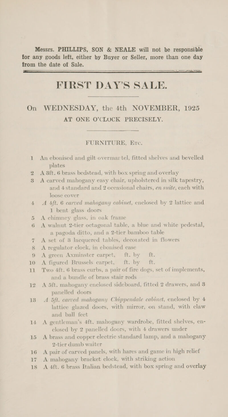 Messrs. PHILLIPS, SON &amp; NEALE will not be responsible  ee eS FIRST DAY’S SALE. 13 14 15 16 17 AT ONE O’CLOCK PRECISELY. ——$—$$——— FURNITURE, Erc. An ebonised and gilt overmar tel, fitted shelves and bevelled plates A 3ft. 6 brass bedstead, with box spring and overlay A carved mahogany easy chair, upholstered in silk tapestry, and 4 standard and 2 oceasional chairs, en suite, each with loose cover A Aft. 6 carved mahogany cabinet, enclosed by 2 lattice and 1 bent glass doors A chimney glass, in oak frame A walnut 2-tier octagonal table, a blue and white pedestal, a pagoda ditto, and a 2-tier bamboo table A set of 3 lacquered tables, decorated in flowers A regulator clock, in ebonised case A green Axminster carpet, ft. by ft. A figured Brussels carpet, ft. by ft. Two 4ft. 6 brass curbs, a pair of fire dogs, set of implements, and a bundle of brass stair rods A 5ft. mahogany enclosed sideboard, fitted 2 drawers, and 3 panelled doors A 5ft. carved mahogany Chippendale cabinet, enclosed by 4 lattice glazed doors, with mirror, on stand, with claw and ball feet A gentleman’s 4ft. mahogany wardrobe, fitted shelves, en- closed by 2 panelled doors, with 4 drawers under A brass and copper electric standard lamp, and a mahogany 2-tier dumb waiter A pair of carved panels, with hares and game in high relief A mahogany bracket clock, with striking action