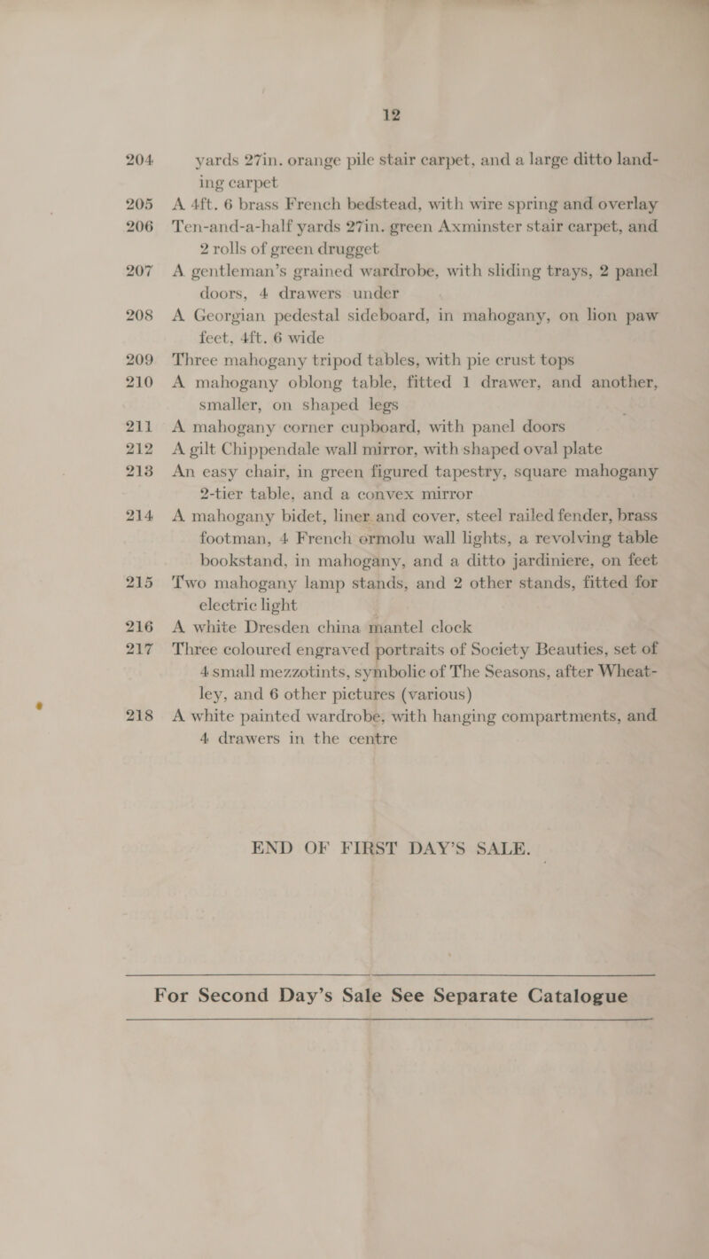  12 204 yards 27in. orange pile stair carpet, and a large ditto land- ing carpet 205 <A 4ft. 6 brass French bedstead, with wire spring and overlay 206 Ten-and-a-half yards 27in. green Axminster stair carpet, and 2 rolls of green drugget 207 A gentleman’s grained wardrobe, with sliding trays, 2 panel doors, 4 drawers under 208 <A Georgian pedestal sideboard, in mahogany, on lion paw feet, 4ft. 6 wide 209 Three mahogany tripod tables, with pie crust tops 210 A mahogany oblong table, fitted 1 drawer, and another, smaller, on shaped legs 211 A mahogany corner cupboard, with panel doors 212 A gilt Chippendale wall mirror, with shaped oval plate 213 An easy chair, in green figured tapestry, square mahogany 2-tier table, and a convex mirror 214 A mahogany bidet, liner and cover, steel railed fender, brass footman, 4 French ermolu wall lights, a revolving table bookstand, in mahogany, and a ditto jardiniere, on feet 215 Two mahogany lamp stands, and 2 other stands, fitted for electric light | 216 A white Dresden china mantel clock 217 Three coloured engraved portraits of Society Beauties, set of 4small mezzotints, symbolic of The Seasons, after Wheat- ley, and 6 other pictures (various) 218 <A white painted wardrobe, with hanging compartments, and 4 drawers in the centre END OF FIRST DAY’S SALE. For Second Day’s Sale See Separate Catalogue
