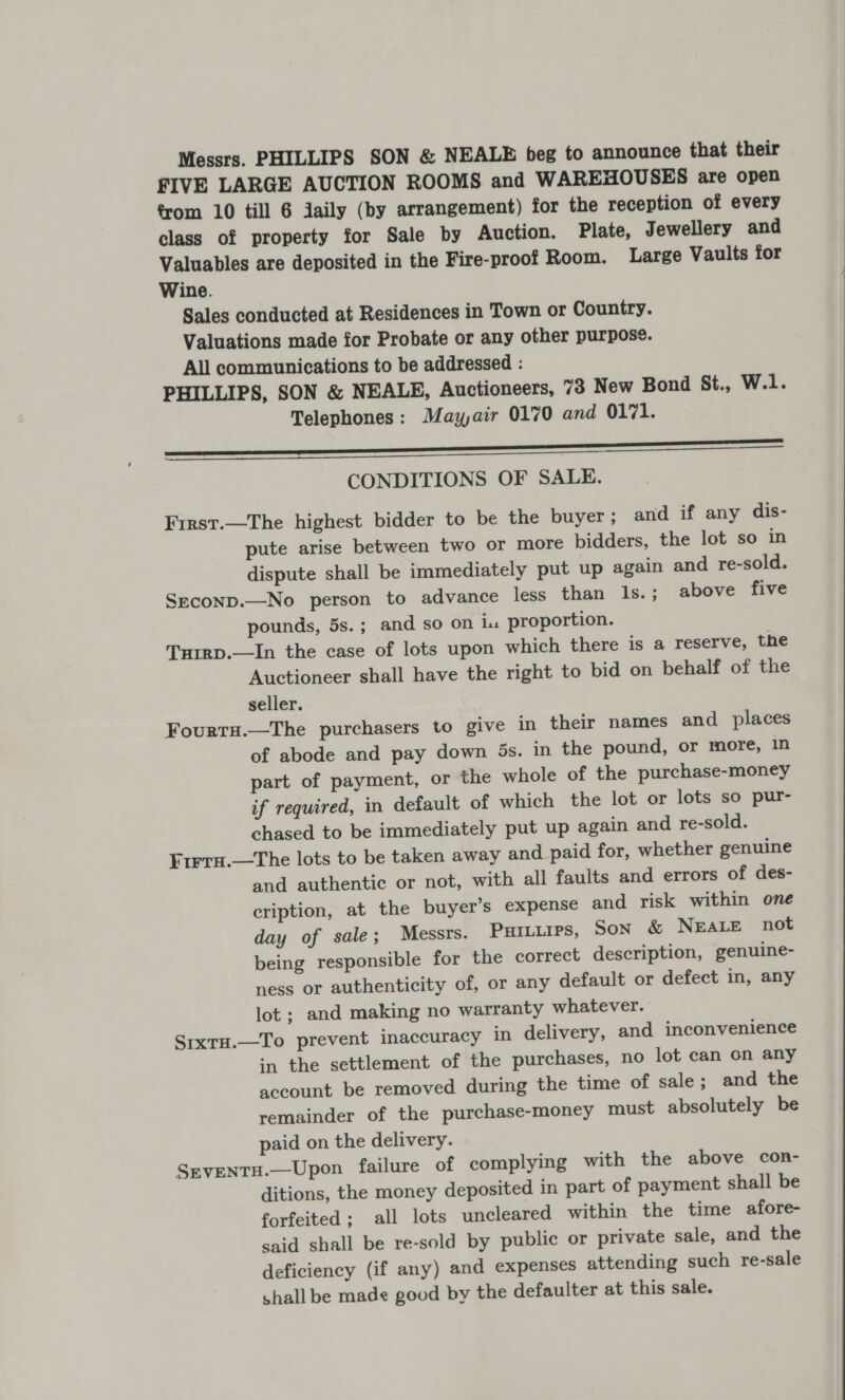 Messrs. PHILLIPS SON &amp; NEALE beg to announce that their FIVE LARGE AUCTION ROOMS and WAREHOUSES are open from 10 till 6 jaily (by arrangement) for the reception of every class of property for Sale by Auction. Plate, Jewellery and Valuables are deposited in the Fire-proof Room. Large Vaults for Wine. Sales conducted at Residences in Town or Country. Valuations made for Probate or any other purpose. All communications to be addressed : PHILLIPS, SON &amp; NEALE, Auctioneers, ~3 New Bond St., W.1. Telephones: Mayair 0170 and 0171. a CONDITIONS OF SALE. First.—The highest bidder to be the buyer ; and if any dis- pute arise between two or more bidders, the lot so in dispute shall be immediately put up again and re-sold. SEcoND.—No person to advance less than 1s.; above five pounds, 5s.; and so on i. proportion. Turrp.—In the case of lots upon which there is a reserve, the Auctioneer shall have the right to bid on behalf of the seller. Fourtu.—The purchasers to give in their names and places of abode and pay down 5s. in the pound, or more, in part of payment, or the whole of the purchase-money if required, in default of which the lot or lots so pur- chased to be immediately put up again and re-sold. Frrrn.—The lots to be taken away and paid for, whether genuine and authentic or not, with all faults and errors of des- cription, at the buyer’s expense and risk within one day of sale; Messrs. Purtuirs, Son &amp; NEALE not being responsible for the correct description, genuine- ness or authenticity of, or any default or defect in, any lot; and making no warranty whatever. SrixrH.—To prevent inaccuracy in delivery, and inconvenience in the settlement of the purchases, no lot can on any account be removed during the time of sale; and the remainder of the purchase-money must absolutely be paid on the delivery. Seventu.—Upon failure of complying with the above con- ditions, the money deposited in part of payment shall be forfeited ; all lots uncleared within the time afore- said shall be re-sold by public or private sale, and the deficiency (if any) and expenses attending such re-sale shall be made good by the defaulter at this sale. 