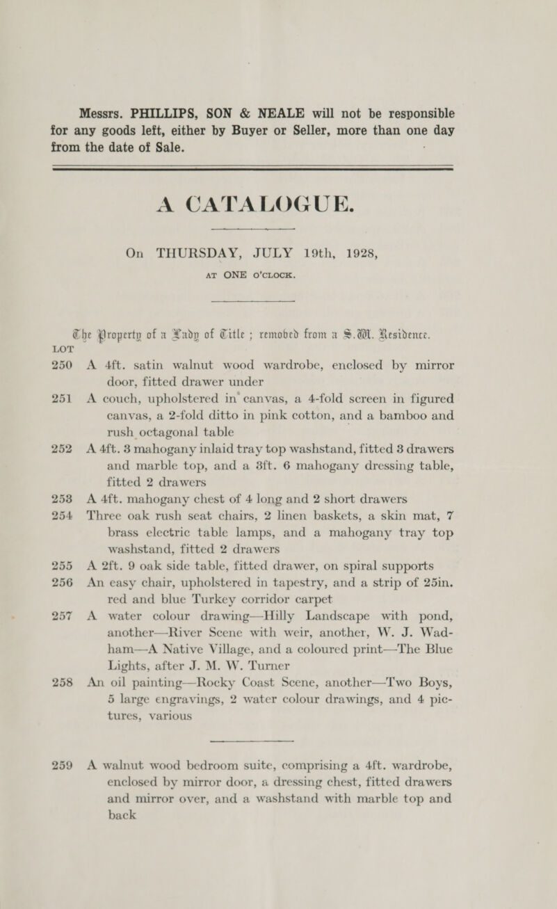 Messrs. PHILLIPS, SON &amp; NEALE will not be responsible for any goods left, either by Buyer or Seller, more than one day from the date of Sale.  A CATALOGUE.   On THURSDAY, JULY 19th, 1928, AT ONE oO’CLOCK. Che Property of x Rady of Title ; remobed from a SUH. Residence. LOT 250 &lt;A 4ft. satin walnut wood wardrobe, enclosed by mirror door, fitted drawer under 251 &lt;A couch, upholstered in canvas, a 4-fold screen in figured canvas, a 2-fold ditto in pink cotton, and a bamboo and rush octagonal table } 252 A 4ft.3 mahogany inlaid tray top washstand, fitted 3 drawers and marble top, and a 3ft. 6 mahogany dressing table, fitted 2 drawers 253 A 4ft. mahogany chest of 4 long and 2 short drawers 254 Three oak rush seat chairs, 2 linen baskets, a skin mat, 7 brass electric table lamps, and a mahogany tray top washstand, fitted 2 drawers 255 &lt;A 2ft. 9 oak side table, fitted drawer, on spiral supports 256 An easy chair, upholstered in tapestry, and a strip of 25in. red and blue Turkey corridor carpet 257 A water colour drawing—Hilly Landscape with pond, another—River Scene with weir, another, W. J. Wad- ham—aA Native Village, and a coloured prmt—The Blue Lights, after J. M. W. Turner 258 An oil painting—Rocky Coast Scene, another—Two Boys, 5 large engravings, 2 water colour drawings, and 4 pic- tures, various 259 A walnut wood bedroom suite, comprising a 4ft. wardrobe, enclosed by mirror door, a dressing chest, fitted drawers and mirror over, and a washstand with marble top and back