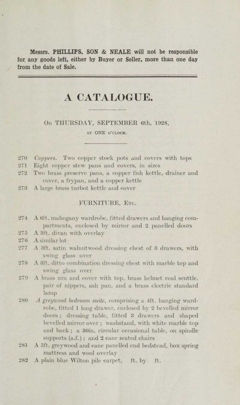 280 A CATALOGUE. —_—_— On THURSDAY, SEPTEMBER 6th, 1928, AT ONE O’CLOCE. Coppers. Two copper stock pots and covers with tops Eight copper stew pans and covers, in sizes Two brass preserve pans, a copper fish kettle, drainer and cover, a frypan, and a copper kettle A large brass turbot kettle and cover FURNITURE, Etc. A 6{t. mahogany wardrobe, fitted drawers and hanging com- partments, enclosed by mirror and 2 panelled doors A 3ft. divan with overlay A similar lot A 3ft. satin walnutwood dressing chest of 3 drawers, with swing glass over A 3ft. ditto combination dressing chest with marble top and swing glass over A brass urn and cover with top, brass helmet coal scuttle. pair of nippers, ash pan, and a brass electric standard lamp A greyxood bedroom suite, comprising a 4ft. hanging ward- robe, fitted 1 long drawer, enclosed by 2 bevelled mirror doors; dressing table, fitted 3 drawers and shaped bevelled mirror over ; washstand, with white marble top and back; a 30in. circular occasional table, on spindle supports (a.f.) ; and 2 cane seated chairs A dit. greywood and cane panelled end bedstead, box spring mattress and wool overlay A plain blue Wilton pile carpet, ft. by ft.