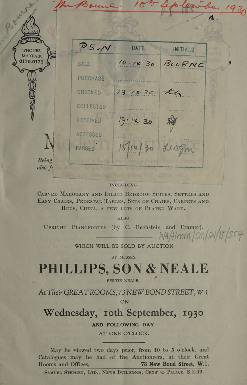 MAYFAIR 0170-0171 SALE gta 230. BeuRNE | | | | PURCHASES i, CMe ore. f | | CHECKED | Fe Lk: 2 7 POEL | | | cotecten pe on | y | | oe INCLUDING      CarveD MAHOGANY AND INLAID BEDROOM SUITES, SETTEES AND Easy Cuairs, PepestaLt TaBLes, SETS oF Cuarrs, CARPETS AND Rues, CHINA, A FEW LOTS OF PLATED WARE. ALSO (by it. Bechstein ee Cramer). Af AL Lpy NA Ta Ge a Upricut PIANOFORTES WHICH WILL BE SOLD BY AUCTION BY MESSRS. PHILLIPS, SON &amp; NEALE .BERTIE NEALE. At Their GREAT ROOMS,73 NEW BOND STREET, W.1 ON Wednesday, roth September, 1930 AND FOLLOWING DAY AT ONE O’CLOCK. May be viewed two days prior, from 10 to 5 o’clock, and Catalogues may be had of the Auctioneers, at their Great Rooms and Offices, “3 New Bond Street, W.1. 