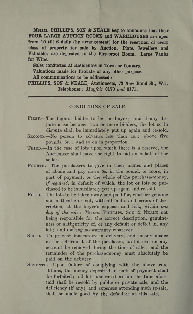 Messrs. PHILLIPS, SON &amp; NEALE beg to announce that their FOUR LARGE AUCTION ROOMS and WAREHOUSES are open from 10 till 6 daily (by arrangement) for the reception of every class of property for sale by Auction. Plate, Jewellery and Valuables are deposited in the Fire-proof Room. Large Vaults for Wine. | Sales conducted at Residences in Town or Country. Valuations made for Probate or any other purpose. All communications to be addressed : PHILLIPS, SON &amp; NEALE, Auctioneers, 73 New Bond St., W.1. Telephones : Mayfair 0170 and 0171.  CONDITIONS OF SALE. F:rst.—The highest bidder to be the buyer; and if any dis- pute arise between two or more bidders, the lot so in dispute shall be immediately put up again and re-sold. SECOND.—No person to advance less than Is.; above five pounds, 5s.; and so on in proportion. TuHIRD.—In the case of lots upon which there is a reserve, the Auctioneer shall have the right to bid on behalf of the seller. Fourtu.—The purchasers to give in their names and places of abode and pay down 5s. in the pound, or more, in part of payment, or the whole of the purchase-money, if required, in default of which, the lot or lots so pur- chased to be immediately put up again and re-sold. Frrta.—The lots to be taken away and paid for, whether genuine and authentic or not, with all faults and errors of des cription, at the buyer’s expense and risk, within one day of the sale; Messrs. Puituirs, Son &amp; NEALE not being responsible for the correct description, genuine- ness or authenticity of, or any default or defect in, any lot ; and making no warranty whatever. S1xtH.—To prevent inaccuracy in delivery, and inconvenience in the settlement of the purchases, no iot can on any account be removed during the time of sale; and the remainder of the purchase-money must absolutely be paid on the delivery. SEVENTH.—Upon failure of complying with the above con- ditions, the money deposited in part of payment sha!] be forfeited; all lots uncleared within the time afore- said shall be re-sold by public or private sale, and the deficiency (if any), and expenses attending such re-sale, shall be made good by the defaulter at this sale.