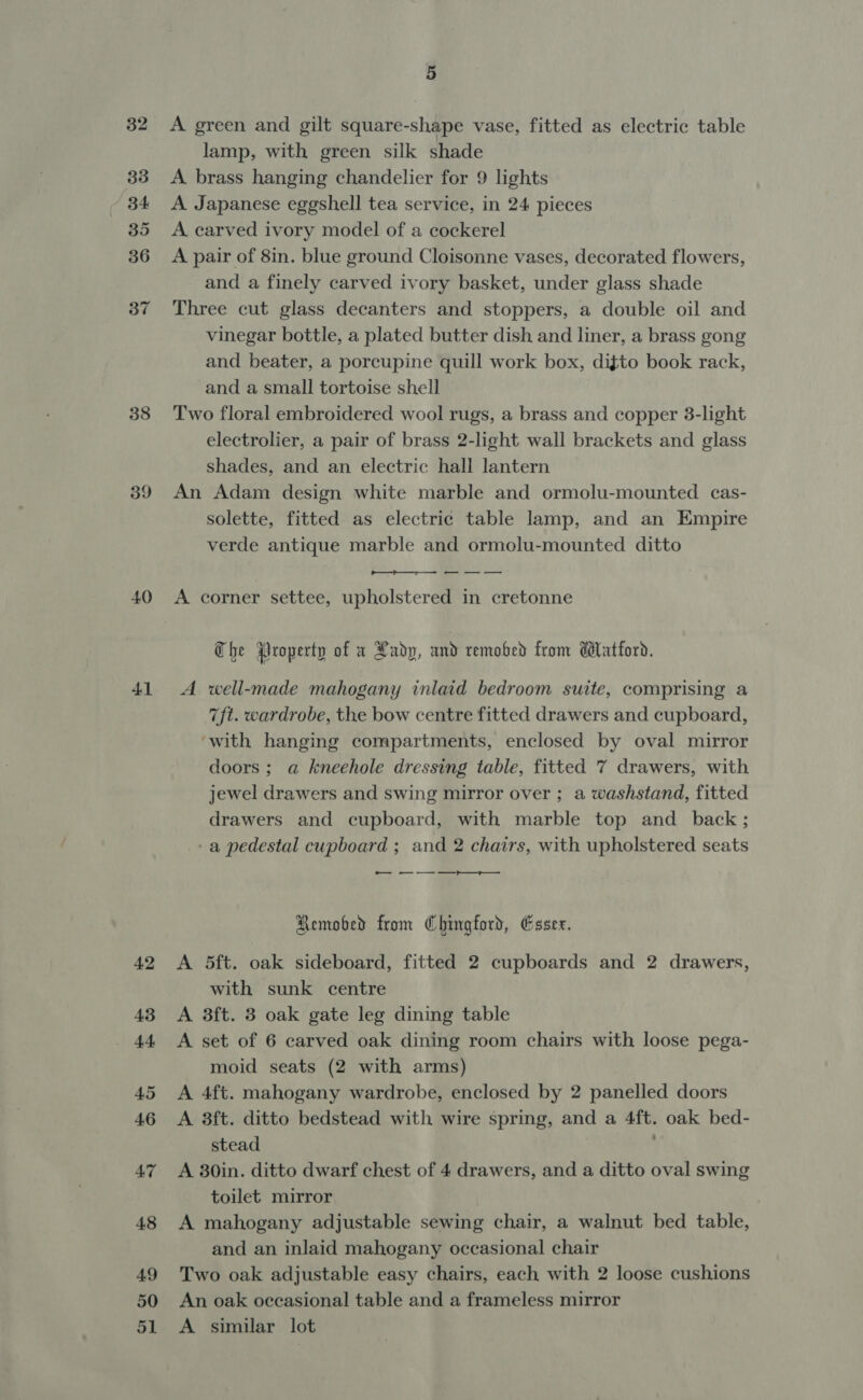 33 / 84 35 36 37 38 39 40 41 42 43 44 45 46 47 48 49 50 51 5 lamp, with green silk shade A brass hanging chandelier for 9 lights A Japanese eggshell tea service, in 24 pieces A carved ivory model of a cockerel A pair of 8in. blue ground Cloisonne vases, decorated flowers, and a finely carved ivory basket, under glass shade Three cut glass decanters and stoppers, a double oil and vinegar bottle, a plated butter dish and liner, a brass gong and beater, a porcupine quill work box, difto book rack, and a small tortoise shell Two floral embroidered wool rugs, a brass and copper 3-light electrolier, a pair of brass 2-light wall brackets and glass shades, and an electric hall lantern An Adam design white marble and ormolu-mounted cas- solette, fitted as electric table lamp, and an Empire verde antique marble and ormolu-mounted ditto A corner settee, upholstered in cretonne T he Property of a Lady, and remobed from datford. A well-made mahogany inlaid bedroom suite, comprising a 7ft. wardrobe, the bow centre fitted drawers and cupboard, ‘with hanging compartments, enclosed by oval mirror doors; a kneehole dressing table, fitted 7 drawers, with jewel drawers and swing mirror over ; a washstand, fitted drawers and cupboard, with marble top and _ back; a pedestal cupboard ; and 2 chairs, with upholstered seats — Remobed from Chingford, Essex. A 5ft. oak sideboard, fitted 2 cupboards and 2 drawers, with sunk centre A 3ft. 3 oak gate leg dining table A set of 6 carved oak dining room chairs with loose pega- moid seats (2 with arms) A 4ft. mahogany wardrobe, enclosed by 2 panelled doors A 3ft. ditto bedstead with wire spring, and a 4ft. oak bed- stead A 30in. ditto dwarf chest of 4 drawers, and a ditto oval swing toilet mirror A mahogany adjustable sewing chair, a walnut bed table, and an inlaid mahogany occasional chair Two oak adjustable easy chairs, each with 2 loose cushions An oak occasional table and a frameless mirror A similar lot