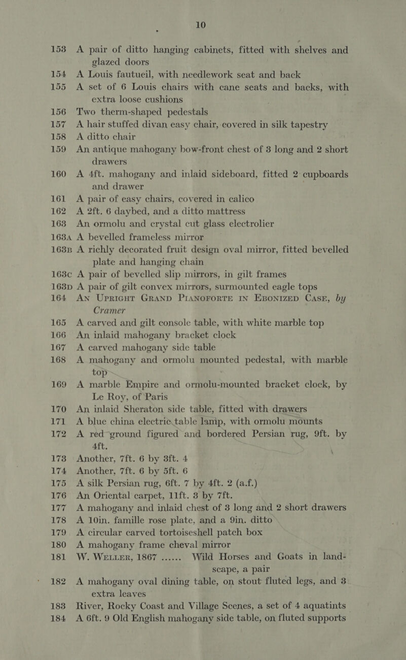 153 154 155 156 157 158 159 160 161 162 163 163A 163B 163¢c 163D 164 165 166 167 168 169 170 171 172 173 174 175 176 Ler 178 179 180 181 182 183 10 A pair of ditto hanging cabinets, fitted with shelves and glazed doors A Louis fautueil, with needlework seat and back A set of 6 Louis chairs with cane seats and backs, with extra loose cushions | Two therm-shaped pedestals A hair stuffed divan easy chair, covered in silk tapestry A ditto chair An antique mahogany bow-front chest of 3 long and 2 short drawers A 4ft. mahogany and inlaid sideboard, fitted 2° cupboards and drawer | A pair of easy chairs, covered in calico A 2ft. 6 daybed, and a ditto mattress An ormolu and crystal cut glass electrolier A bevelled frameless mirror _ A richly decorated fruit design oval mirror, fitted bevelled plate and hanging chain A pair of bevelled slip mirrors, in gilt frames A pair of gilt convex mirrors, surmounted eagle tops An Upricgut GRAND PIANOFORTE IN EBONIZED CasE, by Cramer A carved and gilt console table, with white marble top An, inlaid mahogany bracket clock A carved mahogany side table A mahogany and ormolu mounted pedestal, with marble top A marble Empire and ormolu-mounted bracket clock, by Le Roy, of Paris An, inlaid Sheraton side table, fitted with drawers A blue china electric.table lamp, with ormolu mounts A red ground figured and bordered Persian rug, 9ft. by Aft. Another, 7ft. 6 by 3ft. 4 Another, 7ft. 6 by 5ft. 6 A silk Persian rug, 6ft. 7 by 4ft. 2 (a.f.) An, Oriental carpet, 11ft. 3 by 7ft. A mahogany and inlaid chest of 3 long and 2 short drawers A 10in. famille rose plate, and a 9in. ditto A circular carved tortoiseshell patch box A mahogany frame cheval mirror W. WELLER, 1867 ...... Wild Horses and Goats in land- scape, a pair A mahogany oval dining table, on stout fluted legs, and 3 extra leaves River, Rocky Coast and Village Scenes, a set of 4 aquatints