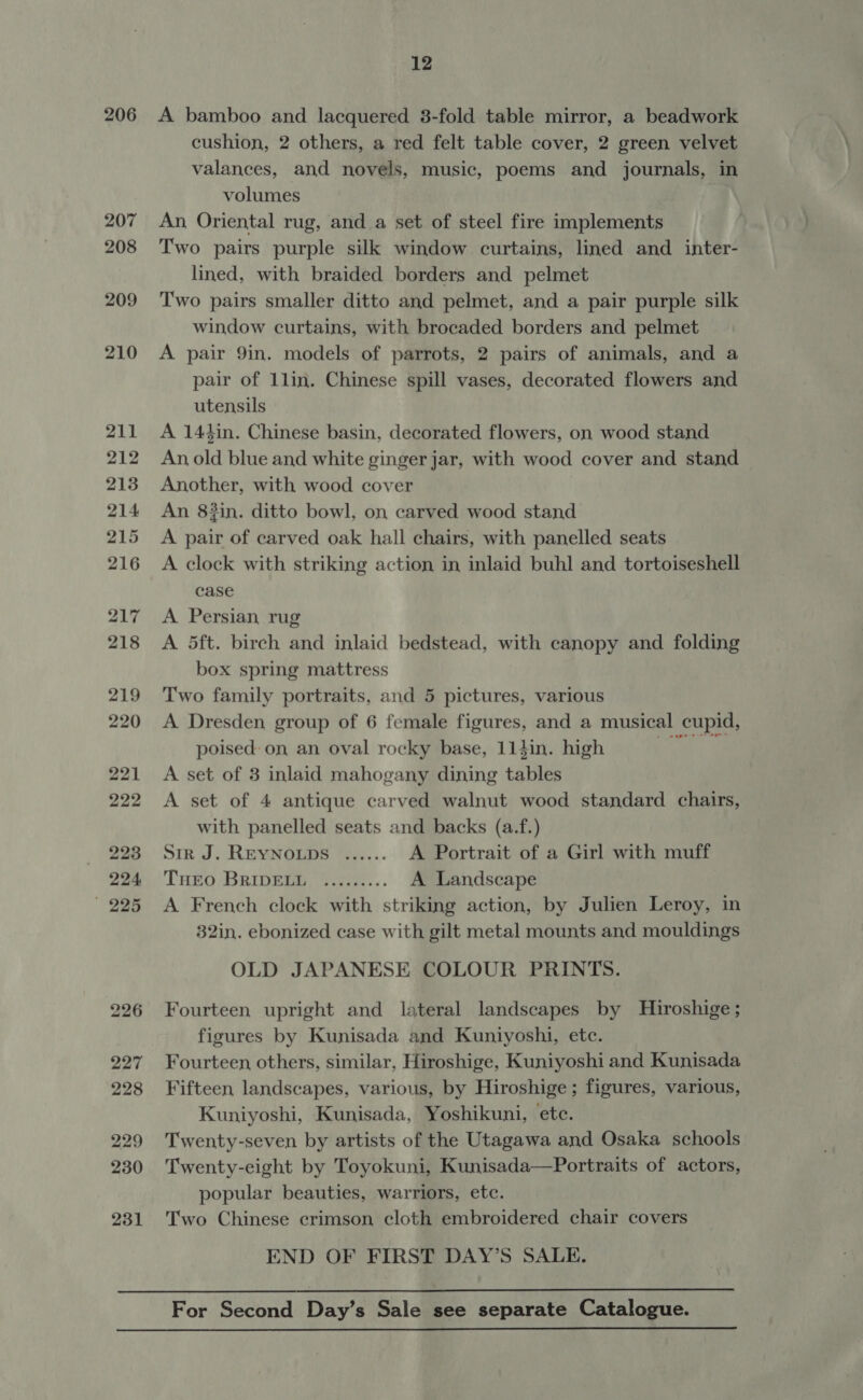 206 A bamboo and lacquered 3-fold table mirror, a beadwork cushion, 2 others, a red felt table cover, 2 green velvet valances, and novels, music, poems and journals, in volumes An, Oriental rug, and a set of steel fire implements Two pairs purple silk window curtains, lined and inter- lined, with braided borders and pelmet Two pairs smaller ditto and pelmet, and a pair purple silk window curtains, with brocaded borders and pelmet A pair 9in. models of parrots, 2 pairs of animals, and a pair of 1lin. Chinese spill vases, decorated flowers and utensils A 141in. Chinese basin, decorated flowers, on wood stand An old blue and white ginger jar, with wood cover and stand Another, with wood cover An 83in. ditto bowl, on carved wood stand A pair of carved oak hall chairs, with panelled seats A clock with striking action in inlaid buhl and tortoiseshell case A Persian rug A 5ft. birch and inlaid bedstead, with canopy and folding box spring mattress Two family portraits, and 5 pictures, various A Dresden group of 6 female figures, and a musical cupid, poised: on an oval rocky base, 114in. high Sak a A set of 3 inlaid mahogany dining tables A set of 4 antique carved walnut wood standard chairs, with panelled seats and backs (a.f.) Sir J. REYNOLDS ...... A Portrait of a Girl with muff THEO BRIDELL ......... A Landscape A French clock with striking action, by Julien Leroy, in 32in. ebonized case with gilt metal mounts and mouldings OLD JAPANESE COLOUR PRINTS. Fourteen upright and lateral landscapes by Hiroshige; figures by Kunisada and Kuniyoshi, etc. Fourteen others, similar, Hiroshige, Kuniyoshi and Kunisada Fifteen landscapes, various, by Hiroshige; figures, various, Kuniyoshi, Kunisada, Yoshikuni, ete. Twenty-seven by artists of the Utagawa and Osaka schools Twenty-eight by Toyokuni, Kunisada—Portraits of actors, popular beauties, warriors, etc. Two Chinese crimson cloth embroidered chair covers END OF FIRST DAY’S SALE.  For Second Day’s Sale see separate Catalogue. 