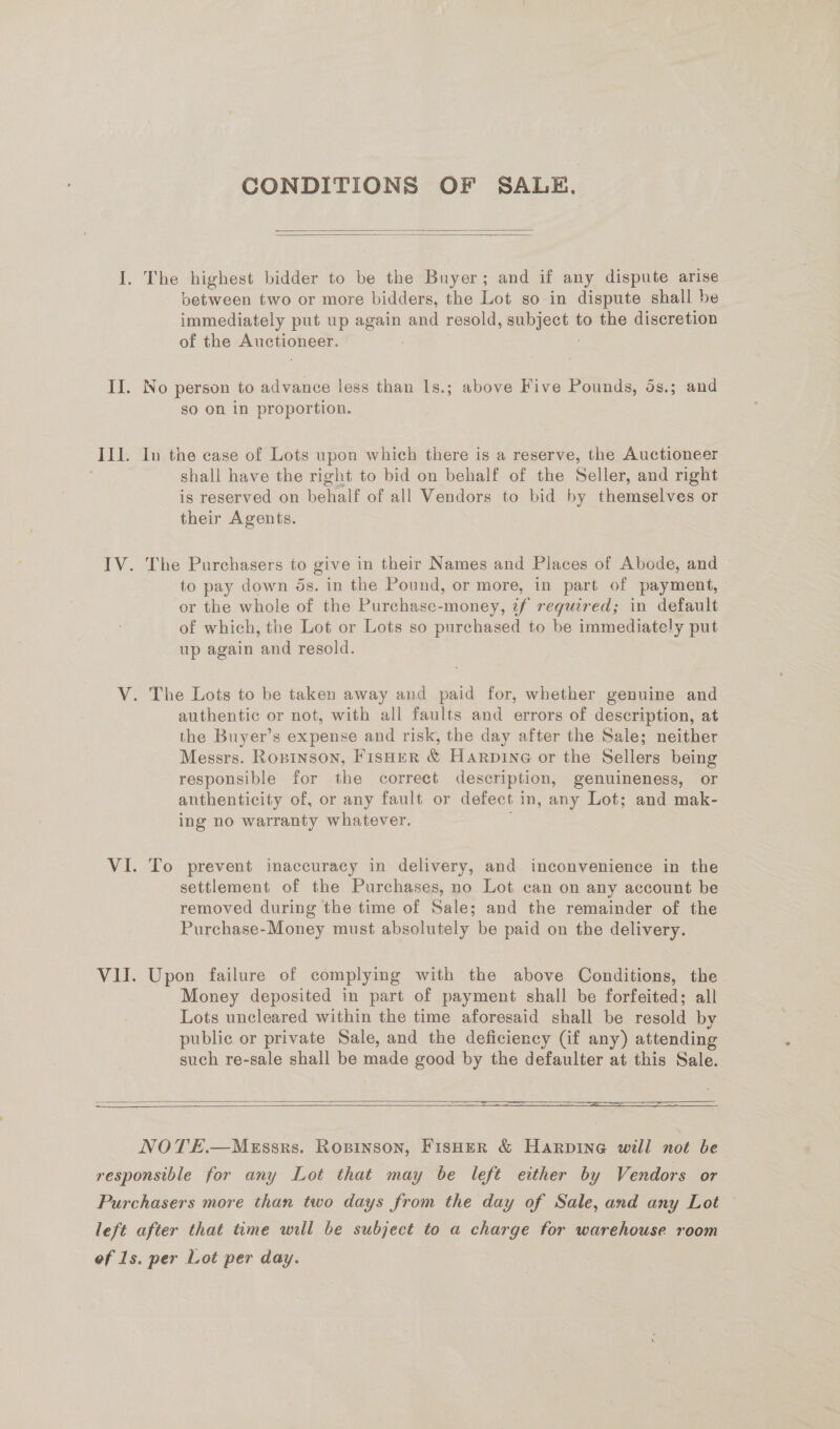 III. CONDITIONS OF SALE.   between two or more bidders, the Lot so in dispute shall be immediately put up again and resold, aeeseetN to the discretion of the Auctioneer. so on in proportion. In the case of Lots upon which there is a reserve, the Auctioneer shall have the right to bid on behalf of the Seller, and right is reserved on behalf of all Vendors to bid by themselves or their Agents. The Purchasers to give in their Names and Places of Abode, and to pay down ds. in the Pound, or more, in part of payment, or the whole of the Purchase-money, 2f required; in default of which, the Lot or Lots so purchased to be immediately put up again and resold. The Lots to be taken away and paid for, whether genuine and authentic or not, with all faults and errors of description, at the Buyer’s expense and risk, the day after the Sale; neither Messrs. Rospinson, FISHER &amp; Harpine or the Sellers being responsible for the correct description, genuineness, or anthenticity of, or any fault or defect in, any Lot; and mak- ing no warranty whatever. To prevent inaccuracy in delivery, and inconvenience in the settlement of the Purchases, no Lot can on any account be removed during the time of Sale; and the remainder of the Purchase-Money must absolutely be paid on the delivery. Upon failure of complying with the above Conditions, the Money deposited in part of payment shall be forfeited; all Lots uncleared within the time aforesaid shall be resold by public or private Sale, and the deficiency (if any) attending such re-sale shall be made good by the defaulter at this Sale.     NOTE.—Messrs. Ropinson, FisHeR &amp; Harpine will not be