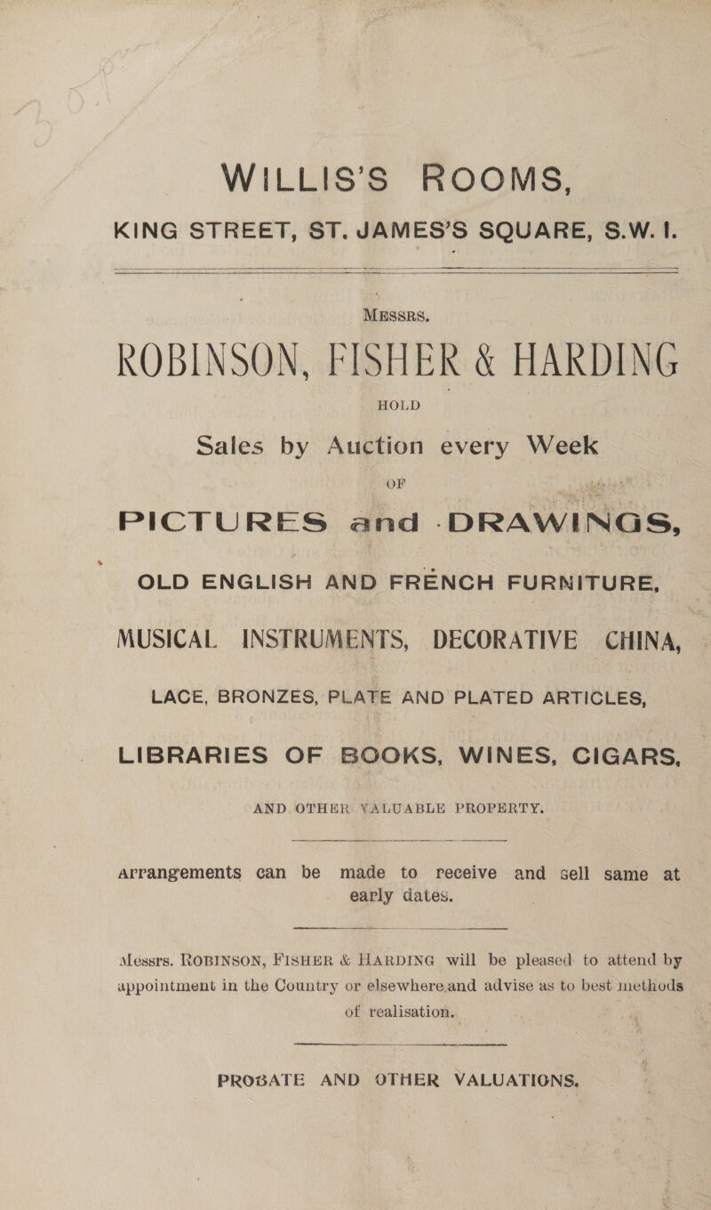 WILLIS’S ROOMS, KING STREET, ST. JAMES’S SQUARE, S.W. I.   MESSRS. ROBINSON, FISHER &amp; HARDING HOLD Sales by Auction every Week PICTURES and -DRAWINGS, A OLD ENGLISH AND FRENCH FURNITURE, _ MUSICAL INSTRUMENTS, DECORATIVE CHINA, LACE, BRONZES, PLATE AND PLATED ARTICLES, LIBRARIES OF BOOKS, WINES, CIGARS, AND. OTHER YALUABLE PROPERTY. Arrangements can be made to receive and sell same at early dates. arrearage Messrs. ROBINSON, FISHER &amp; HARDING will be pleased to attend by appointment in the Country or elsewhereand advise as to best methods of realisation.   PROBATE AND OTHER VALUATIONS, |